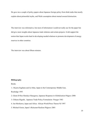 He gave me a couple of policy papers about Japanese foreign policy from think tanks that mostly
explain about primordial myths, and Waltz assumption about mutual assured destruction.
The interview was informative, but most of information I could not really use for the paper but
did give more insights about Japanese trade relations and certain projects. It did support the
notion that Japan works hard in developing needed relations to promote development of energy
reserves in other countries.
The interview was about fifteen minutes.
Bibliography
Books
1. J Kaoru Sugihara and Ja Allan, Japan in the Contemporary Middle East,
Routledge 1993
2. Glenn D Hoo Harukyo Hasegawa, Japanese Response to Globalization Palgave 2006
3. Chikara Higashi, Japanese Trade Policy Formulation Praeger 1983
4. Jun Morikawa, Japan and Africa African World Press Theron NJ 1997
5. Michael Green, Japan’s Reluctant Realism Palgrave 2001
23
 