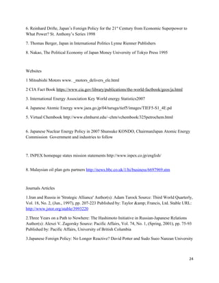 6. Reinhard Drifte, Japan’s Foreign Policy for the 21st
Century from Economic Superpower to
What Power? St. Anthony’s Series 1998
7. Thomas Berger, Japan in International Politics Lynne Rienner Publishers
8. Nakao, The Political Economy of Japan Money University of Tokyo Press 1995
Websites
1 Mitsubishi Motors www. _motors_delivers_ele.html
2 CIA Fact Book https://www.cia.gov/library/publications/the-world-factbook/geos/ja.html
3. International Energy Association Key World energy Statistics2007
4. Japanese Atomic Energy www.jaea.go.jp/04/turuga/tief5/images/TIEF5-S1_4E.pd
5. Virtual Chembook http://www.elmhurst.edu/~chm/vchembook/325petrochem.html
6. Japanese Nuclear Energy Policy in 2007 Shunsuke KONDO, ChairmanJapan Atomic Energy
Commission Government and industries to follow
7. INPEX homepage states mission statements http://www.inpex.co.jp/english/
8. Malaysian oil plan gets partners http://news.bbc.co.uk/1/hi/business/6697969.stm
Journals Articles
1.Iran and Russia in 'Strategic Alliance' Author(s): Adam Tarock Source: Third World Quarterly,
Vol. 18, No. 2, (Jun., 1997), pp. 207-223 Published by: Taylor &amp; Francis, Ltd. Stable URL:
http://www.jstor.org/stable/3993220
2.Three Years on a Path to Nowhere: The Hashimoto Initiative in Russian-Japanese Relations
Author(s): Alexei V. Zagorsky Source: Pacific Affairs, Vol. 74, No. 1, (Spring, 2001), pp. 75-93
Published by: Pacific Affairs, University of British Columbia
3.Japanese Foreign Policy: No Longer Reactive? David Potter and Sudo Sueo Nanzan University
24
 