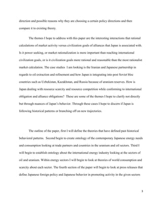 direction and possible reasons why they are choosing a certain policy directions and then
compare it to existing theory.
The themes I hope to address with this paper are the interesting interactions that rational
calculations of market activity versus civilization goals of alliances that Japan is associated with.
Is it power seeking, or market rationalization is more important than reaching international
civilization goals, or is it civilization goals more rational and reasonable than the most rationalist
market calculation. The case studies I am looking is the Iranian and Japanese partnership in
regards to oil extraction and refinement and how Japan is integrating into post Soviet bloc
countries such as Uzbekistan, Kazakhstan, and Russia because of uranium reserves. How is
Japan dealing with resource scarcity and resource competition while conforming to international
obligation and alliance obligations? These are some of the themes I hope to clarify not directly
but through nuances of Japan’s behavior. Through these cases I hope to discern if Japan is
following historical patterns or branching off on new trajectories.
The outline of the paper, first I will define the theories that have defined past historical
behavioral patterns. Second begin to create ontology of the contemporary Japanese energy needs
and consumption looking at trade partners and countries in the uranium and oil sectors. Third I
will begin to establish ontology about the international energy industry looking at the sectors of
oil and uranium. Within energy sectors I will begin to look at theories of world consumption and
scarcity about each sector. The fourth section of the paper will begin to look at press releases that
define Japanese foreign policy and Japanese behavior in promoting activity in the given sectors
3
 