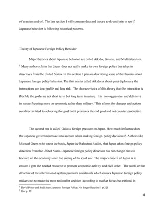 of uranium and oil. The last section I will compare data and theory to do analysis to see if
Japanese behavior is following historical patterns.
Theory of Japanese Foreign Policy Behavior
Major theories about Japanese behavior are called Aikido, Gaiatsu, and Multilateralism.
1
Many authors claim that Japan does not really make its own foreign policy but takes its
directives from the United States. In this section I plan on describing some of the theories about
Japanese foreign policy behavior. The first one is called Aikido is about quiet diplomacy the
interactions are low profile and low risk. The characteristics of this theory that the interaction is
flexible the goals are not short term but long term in nature. It is non-aggressive and defensive
in nature focusing more on economic rather than military.2
This allows for changes and actions
not direct related to achieving the goal but it promotes the end goal and not counter-productive.
The second one is called Gaiatsu foreign pressure on Japan. How much influence does
the Japanese government take into account when making foreign policy decisions? Authors like
Michael Green who wrote the book, Japan the Reluctant Realist, that Japan takes foreign policy
direction from the United States. Japanese foreign policy direction has not change but still
focused on the economy since the ending of the cold war. The major concern of Japan is to
ensure it gets the needed resource to promote economic activity and civil order. The world or the
structure of the international system promotes constraints which causes Japanese foreign policy
makers not to make the most rationalist decision according to market forces but rational in
1
David Potter and Sudi Sueo Japanese Foreign Policy: No longer Reactive? p.321
2
Ibid p. 321
4
 