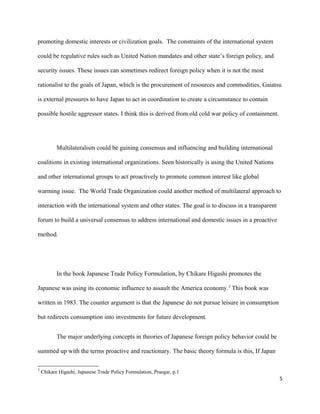 promoting domestic interests or civilization goals. The constraints of the international system
could be regulative rules such as United Nation mandates and other state’s foreign policy, and
security issues. These issues can sometimes redirect foreign policy when it is not the most
rationalist to the goals of Japan, which is the procurement of resources and commodities. Gaiatsu
is external pressures to have Japan to act in coordination to create a circumstance to contain
possible hostile aggressor states. I think this is derived from old cold war policy of containment.
Multilateralism could be gaining consensus and influencing and building international
coalitions in existing international organizations. Seen historically is using the United Nations
and other international groups to act proactively to promote common interest like global
warming issue. The World Trade Organization could another method of multilateral approach to
interaction with the international system and other states. The goal is to discuss in a transparent
forum to build a universal consensus to address international and domestic issues in a proactive
method.
In the book Japanese Trade Policy Formulation, by Chikare Higashi promotes the
Japanese was using its economic influence to assault the America economy.3
This book was
written in 1983. The counter argument is that the Japanese do not pursue leisure in consumption
but redirects consumption into investments for future development.
The major underlying concepts in theories of Japanese foreign policy behavior could be
summed up with the terms proactive and reactionary. The basic theory formula is this, If Japan
3
Chikare Higashi, Japanese Trade Policy Formulation, Praegar, p.1
5
 