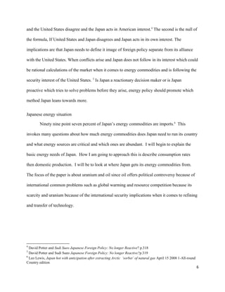 and the United States disagree and the Japan acts in American interest.4
The second is the null of
the formula, If United States and Japan disagrees and Japan acts in its own interest. The
implications are that Japan needs to define it image of foreign policy separate from its alliance
with the United States. When conflicts arise and Japan does not follow in its interest which could
be rational calculations of the market when it comes to energy commodities and is following the
security interest of the United States. 5
Is Japan a reactionary decision maker or is Japan
proactive which tries to solve problems before they arise, energy policy should promote which
method Japan leans towards more.
Japanese energy situation
Ninety nine point seven percent of Japan’s energy commodities are imports.6
This
invokes many questions about how much energy commodities does Japan need to run its country
and what energy sources are critical and which ones are abundant. I will begin to explain the
basic energy needs of Japan. How I am going to approach this is describe consumption rates
then domestic production. I will be to look at where Japan gets its energy commodities from.
The focus of the paper is about uranium and oil since oil offers political controversy because of
international common problems such as global warming and resource competition because its
scarcity and uranium because of the international security implications when it comes to refining
and transfer of technology.
4
David Potter and Sudi Sueo Japanese Foreign Policy: No longer Reactive? p.318
5
David Potter and Sudi Sueo Japanese Foreign Policy: No longer Reactive?p.319
6
Leo Lewis, Japan hot with anticipation after extracting Arctic ‘sorbet’ of natural gas April 15 2008 1-All-round
Country edition
6
 