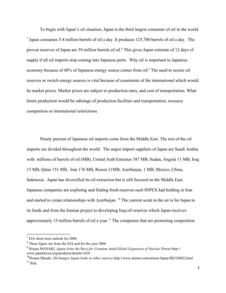 To begin with Japan’s oil situation, Japan is the third largest consumer of oil in the world.
7
Japan consumes 5.4 million barrels of oil a day. It produces 125,700 barrels of oil a day. The
proven reserves of Japan are 59 million barrels of oil.8
This gives Japan estimate of 12 days of
supply if all oil imports stop coming into Japanese ports. Why oil is important to Japanese
economy because of 48% of Japanese energy source comes from oil.9
The need to secure oil
reserves or switch energy sources is vital because of constraints of the international which would
be market prices. Market prices are subject to production rates, and cost of transportation. What
limits production would be sabotage of production facilities and transportation, resource
competition or international restrictions.
Ninety percent of Japanese oil imports come from the Middle East. The rest of the oil
imports are divided throughout the world. The major import suppliers of Japan are Saudi Arabia
with millions of barrels of oil (MB), United Arab Emirates 387 MB, Sudan, Angola 11 MB, Iraq
15 MB, Qatar 151 MB, Iran 176 MB, Russia 11MB, Azerbaijan, 1 MB, Mexico, China,
Indonesia. Japan has diversified its oil extraction but is still focused on the Middle East.
Japanese companies are exploring and finding fresh reserves such INPEX had holding in Iran
and started to create relationships with Azerbaijan. 10
The current scent in the air is for Japan to
its funds and from the Iranian project to developing Iraq oil reserves which Japan receives
approximately 15 million barrels of oil a year.11
The companies that are promoting cooperation
7
EIA short term outlook for 2006
8
These figure are from the EIA and for the year 2006
9
Hisane MASAKI, Japan Joins the Race for Uranium Amid Global Expansion of Nuclear Power http://
www.japanfocus.org/products/details/1626
10
Hisane Masaki Oil-hungry Japan looks to other sources http://www.atimes.com/atimes/Japan/IB21Dh02.html
11
Ibid.
7
 