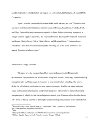 and development of oil importation are Nippon Oil Corporation, Sakhalin project, Exxon Mobil
Corporation.
Japan’s uranium consumption is around 8,000 and 8,500 tons per year.12
Countries that
are major contributors to the Japan’s uranium needs are Canada, Kazakhstan, Australia, USA,
and Niger. Some of the major uranium companies in Japan that are promoting investment in
foreign uranium supplies are Itochu, the Overseas Uranium Resource Development, Sumitomo
and Kansai Electric Power, Tokyo Electric Power and Idemitsu Kosan. 13
Uranium is not
considered a peak fuel because uranium can be extracting out of the ocean and reused and
recycle through special processing.14
International Energy Structure
Oil seems to be the cheapest liquid fuel source and easiest method to promote
development. The question is the infrastructure being built around a technology that is limited by
production rates and finite access to resources to keep infrastructure operating. The need to
define the oil infrastructure is vital because production outputs do affect the speed ability to
create and maintain infrastructure, and promote trade since oil is related to transportation and
transportation is related to trade. Japan began accelerated growth because of the introduction to
oil.15
Trade is the key idea that is running the current ideology and practices of the international
12
Hisane MASAKI, Japan Joins the Race for Uranium Amid Global Expansion of Nuclear Power
http://www.japanfocus.org/products/details/1626
13
Ibíd.
14
http://peakoildebunked.blogspot.com/2006/01/207-uranium-from-seawater-part-1.html
15
Chikara Higashi, Japanese Trade Policy Formulation Praeger 1983 p.2
8
 