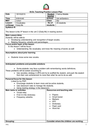 TP1b 1
B.Ed. Teaching Practice Lesson Plan
Date 18102015 Student
teacher
Fatima Malalla
Time 9:00-9:40 School Um al-Darda’a
MST Colleen Class 92
Lesson
unit/page
Vocabulary
Daily life
No of
students
25 students
Syllabus fit
This lesson is the 9st lesson in the unit 2 (Daily life) in reading section.
Main Lesson Aims
Students will be able to:
 Developing understanding and recognition of target vocabs.
 Relating frequency adverbs and percentages.
Focus and/or topic of the lesson
In this lesson I will be focus :
 Understanding the vocabulary and know the meaning of words as well
Assumptions about prior learning
 Students know some new vocabs.
Anticipated problems and possible solutions
 Some students may face a problem with remembering words definitions.
These problems will be solved according to:
 Use vecotsky strategy in ZPD and try to scaffold the student, and push the student
from their own achievement to more than what he can to do as well.
Personal focus for this lesson
Linked to my PDP:
 Encourage students to learn more and be active students.
 Use classroom rules to manage the students.
 Using reading strategy in the classroom.
Main tasks or activities
 Vocab relay
 Find it in the dictionary
 Frequency adverbs.
Resources and teaching aids
 Papers
 Smart bored
 Markers
 PPT
 Dictionary
 Flash card
 Word list
Grouping: Consider where the children are working:
 