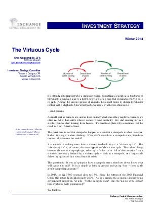 Exchange Capital Management, Inc.
Ann Arbor, Michigan
(734) 761-6500
INVESTMENT STRATEGY..
BWinter 2014
The Virtuous Cycle
It’s often hard to pinpoint why a stampede begins. Something as simple as a tumbleweed
blown into a herd can lead to a full-blown flight of animals that eliminates everything in
its path. Among the various species of animals, those most prone to stampede behavior
include cattle, elephants, blue wildebeests, walruses, wild horses, rhinoceros…
…And humans.
As intelligent as humans are, and as keen on individualism as they might be, humans are
often no better than cattle when it comes to herd mentality. We start running for tech
stocks, then we start running from houses. It’s hard to explain why sometimes, but the
result is clear: A trail of tears.
The point here is not that stampedes happen, or even that a stampede is about to occur.
Rather, it’s to get readers thinking: If we don’t know how a stampede starts, then how
can we tell when one has ended?
A stampede is nothing more than a vicious feedback loop - a "vicious cycle." The
“virtuous cycle” is, of course, the exact opposite of the vicious cycle. The calmer things
become, the more calm people get, ushering in further calm. All of this can arise from a
situation previously defined by a vicious cycle – such as a stampede, or a large-scale
deleveraging caused by a nasty financial crisis.
The question is: If we can’t pinpoint how a stampede starts, then how do we know what
will cause it to end? Is it as simple as looking around and saying “hey – these cattle
aren’t stampeding anymore?”
In 2013, the S&P 500 returned close to 33%. Since the bottom of the 2008 Financial
Crisis, this return has totaled nearly 200%. As we examine the economic and investing
environment around us, we ask: “Is the stampede over? Has the vicious cycle ended?
Has a virtuous cycle commenced?”
We think so.
Chris Georgandellis, CFA
PORTFOLIO MANAGER
Hcgeorgandellis@exchangecapital.com
Investment Strategy Committee
Thomas J. Costigan, CFP
Kevin D. McVeigh, CFA
Michael R. Reid, CFA
Is the stampede over? Has the
vicious cycle ended? Has a
virtuous cycle commenced?
 