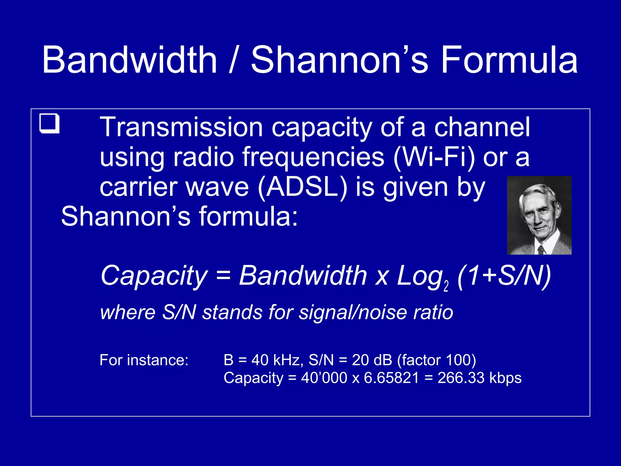Bandwidth / Shannon’s Formula
 Transmission capacity of a channel
using radio frequencies (Wi-Fi) or a
carrier wave (ADSL) is given by
Shannon’s formula:
Capacity = Bandwidth x Log2 (1+S/N)
where S/N stands for signal/noise ratio
For instance: B = 40 kHz, S/N = 20 dB (factor 100)
Capacity = 40’000 x 6.65821 = 266.33 kbps
 