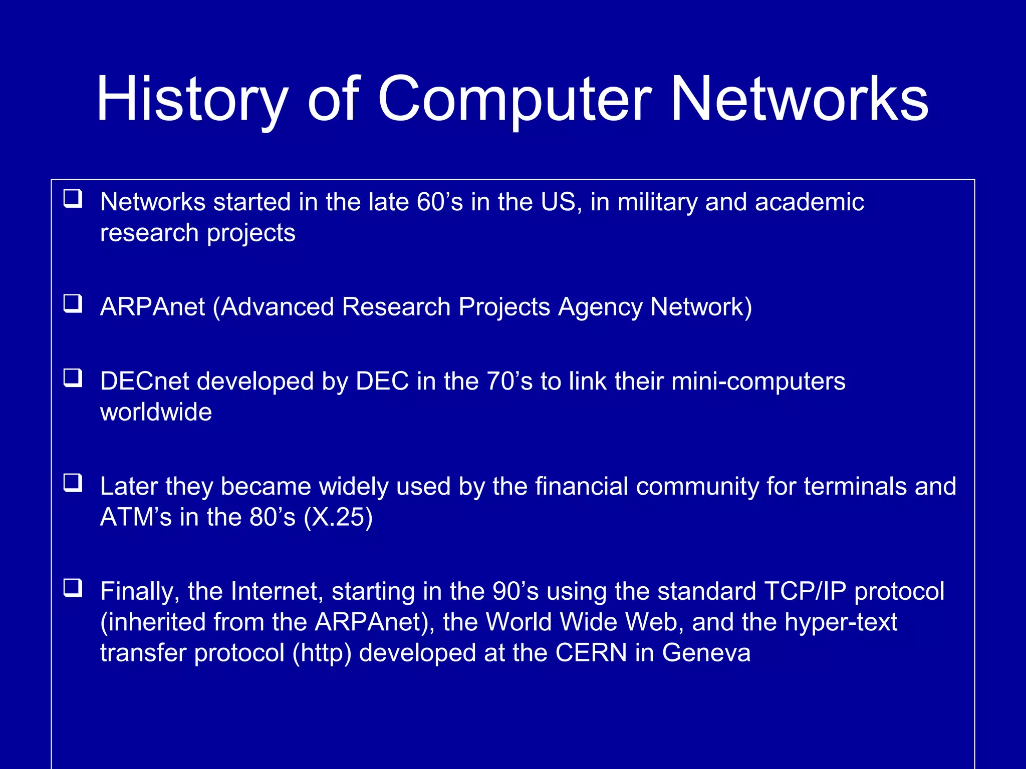 History of Computer Networks
 Networks started in the late 60’s in the US, in military and academic
research projects
 ARPAnet (Advanced Research Projects Agency Network)
 DECnet developed by DEC in the 70’s to link their mini-computers
worldwide
 Later they became widely used by the financial community for terminals and
ATM’s in the 80’s (X.25)
 Finally, the Internet, starting in the 90’s using the standard TCP/IP protocol
(inherited from the ARPAnet), the World Wide Web, and the hyper-text
transfer protocol (http) developed at the CERN in Geneva
 