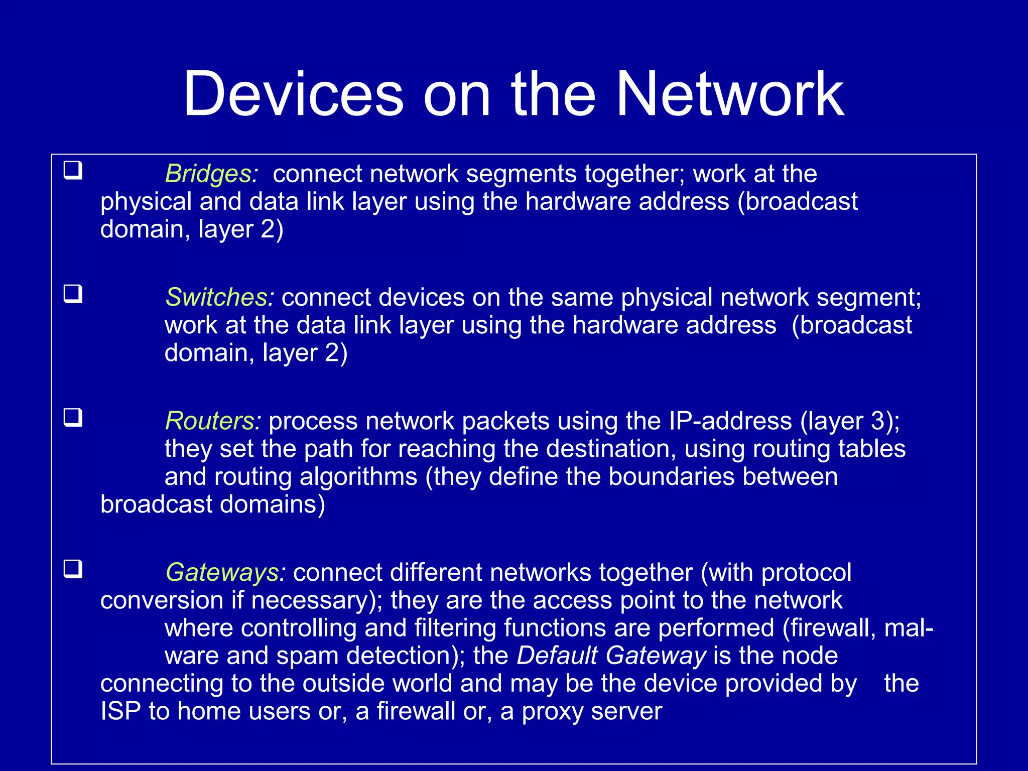 Devices on the Network
 Bridges: connect network segments together; work at the
physical and data link layer using the hardware address (broadcast
domain, layer 2)
 Switches: connect devices on the same physical network segment;
work at the data link layer using the hardware address (broadcast
domain, layer 2)
 Routers: process network packets using the IP-address (layer 3);
they set the path for reaching the destination, using routing tables
and routing algorithms (they define the boundaries between
broadcast domains)
 Gateways: connect different networks together (with protocol
conversion if necessary); they are the access point to the network
where controlling and filtering functions are performed (firewall, mal-
ware and spam detection); the Default Gateway is the node
connecting to the outside world and may be the device provided by the
ISP to home users or, a firewall or, a proxy server
 