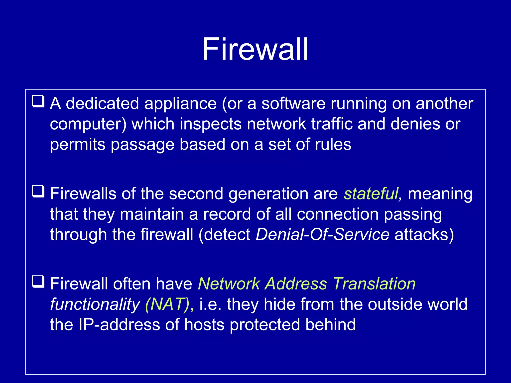 Firewall
 A dedicated appliance (or a software running on another
computer) which inspects network traffic and denies or
permits passage based on a set of rules
 Firewalls of the second generation are stateful, meaning
that they maintain a record of all connection passing
through the firewall (detect Denial-Of-Service attacks)
 Firewall often have Network Address Translation
functionality (NAT), i.e. they hide from the outside world
the IP-address of hosts protected behind
 