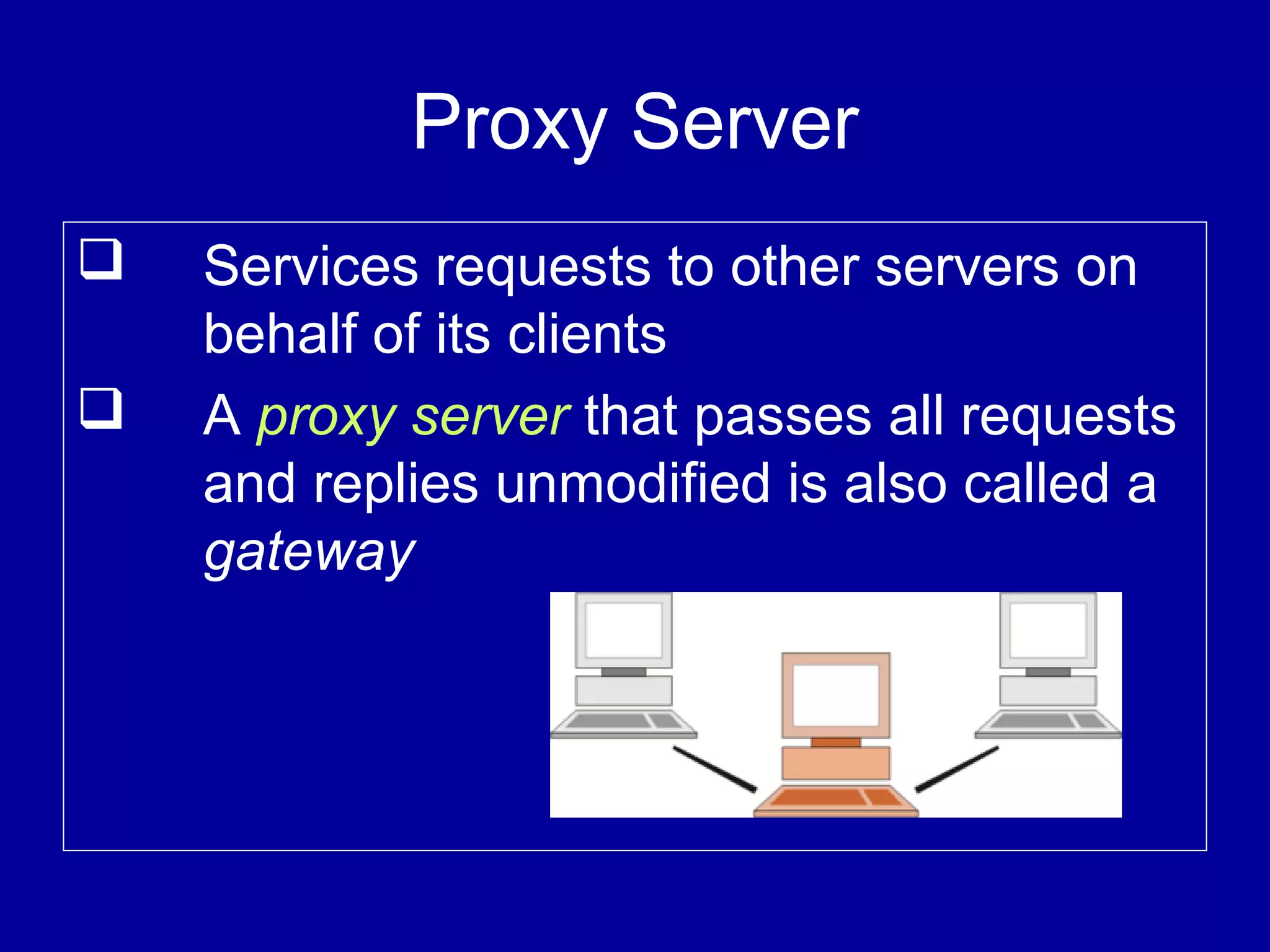 Proxy Server
 Services requests to other servers on
behalf of its clients
 A proxy server that passes all requests
and replies unmodified is also called a
gateway
 