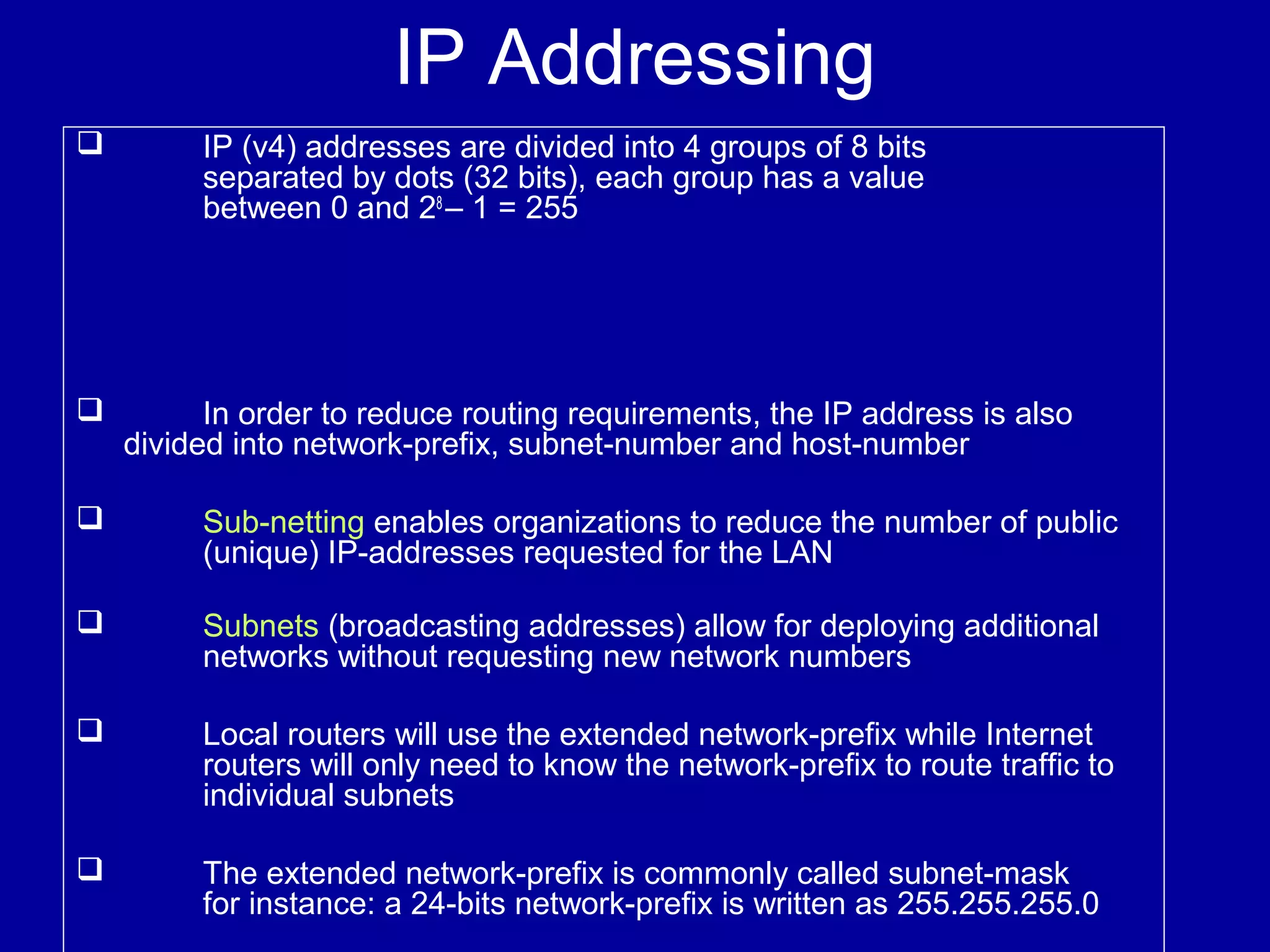 IP Addressing
 IP (v4) addresses are divided into 4 groups of 8 bits
separated by dots (32 bits), each group has a value
between 0 and 28
– 1 = 255
 In order to reduce routing requirements, the IP address is also
divided into network-prefix, subnet-number and host-number
 Sub-netting enables organizations to reduce the number of public
(unique) IP-addresses requested for the LAN
 Subnets (broadcasting addresses) allow for deploying additional
networks without requesting new network numbers
 Local routers will use the extended network-prefix while Internet
routers will only need to know the network-prefix to route traffic to
individual subnets
 The extended network-prefix is commonly called subnet-mask
for instance: a 24-bits network-prefix is written as 255.255.255.0
 