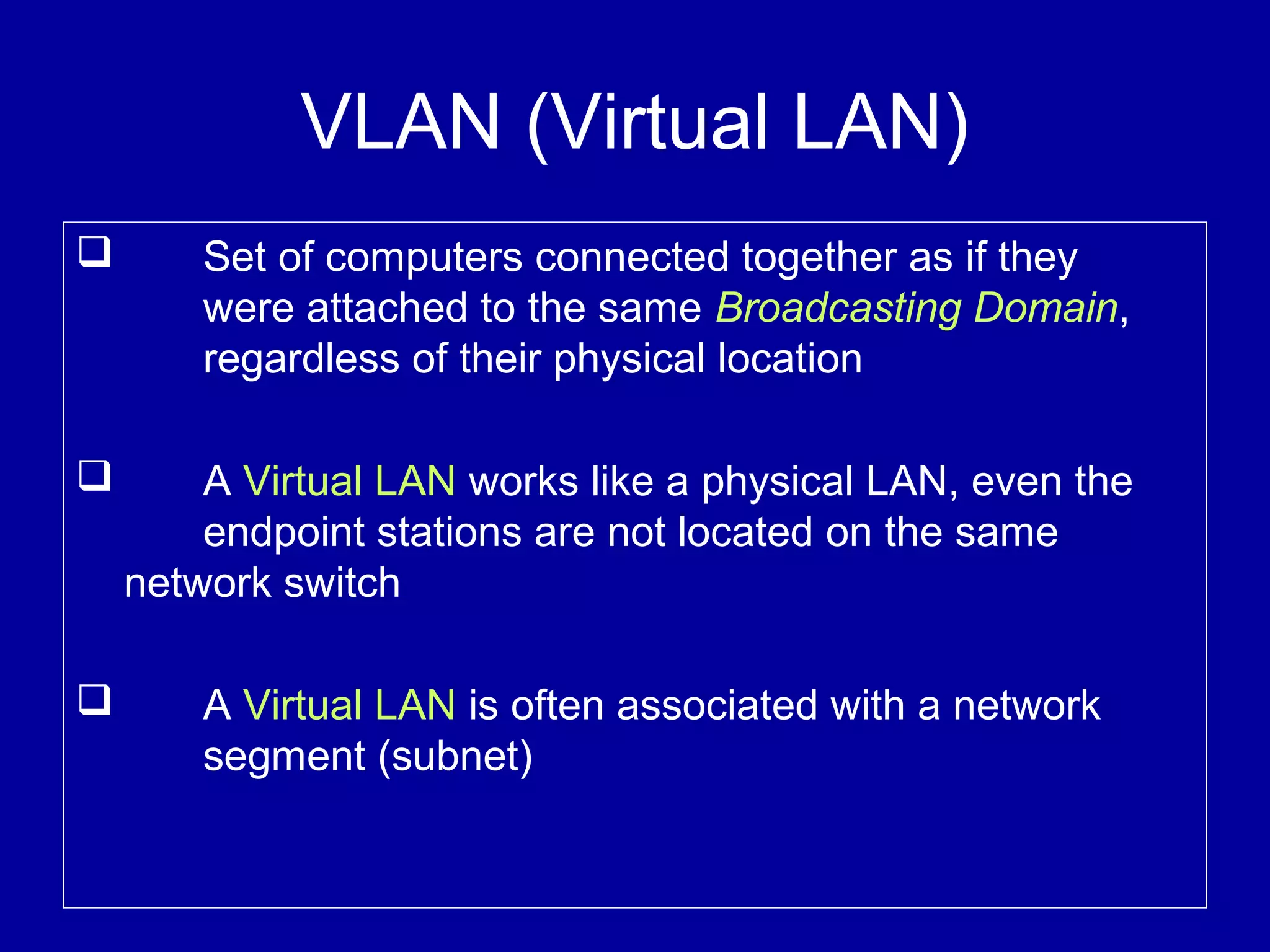 VLAN (Virtual LAN)
 Set of computers connected together as if they
were attached to the same Broadcasting Domain,
regardless of their physical location
 A Virtual LAN works like a physical LAN, even the
endpoint stations are not located on the same
network switch
 A Virtual LAN is often associated with a network
segment (subnet)
 