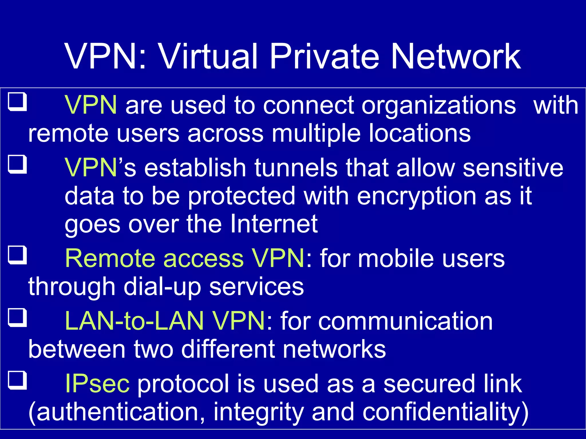 VPN: Virtual Private Network
 VPN are used to connect organizations with
remote users across multiple locations
 VPN’s establish tunnels that allow sensitive
data to be protected with encryption as it
goes over the Internet
 Remote access VPN: for mobile users
through dial-up services
 LAN-to-LAN VPN: for communication
between two different networks
 IPsec protocol is used as a secured link
(authentication, integrity and confidentiality)
 