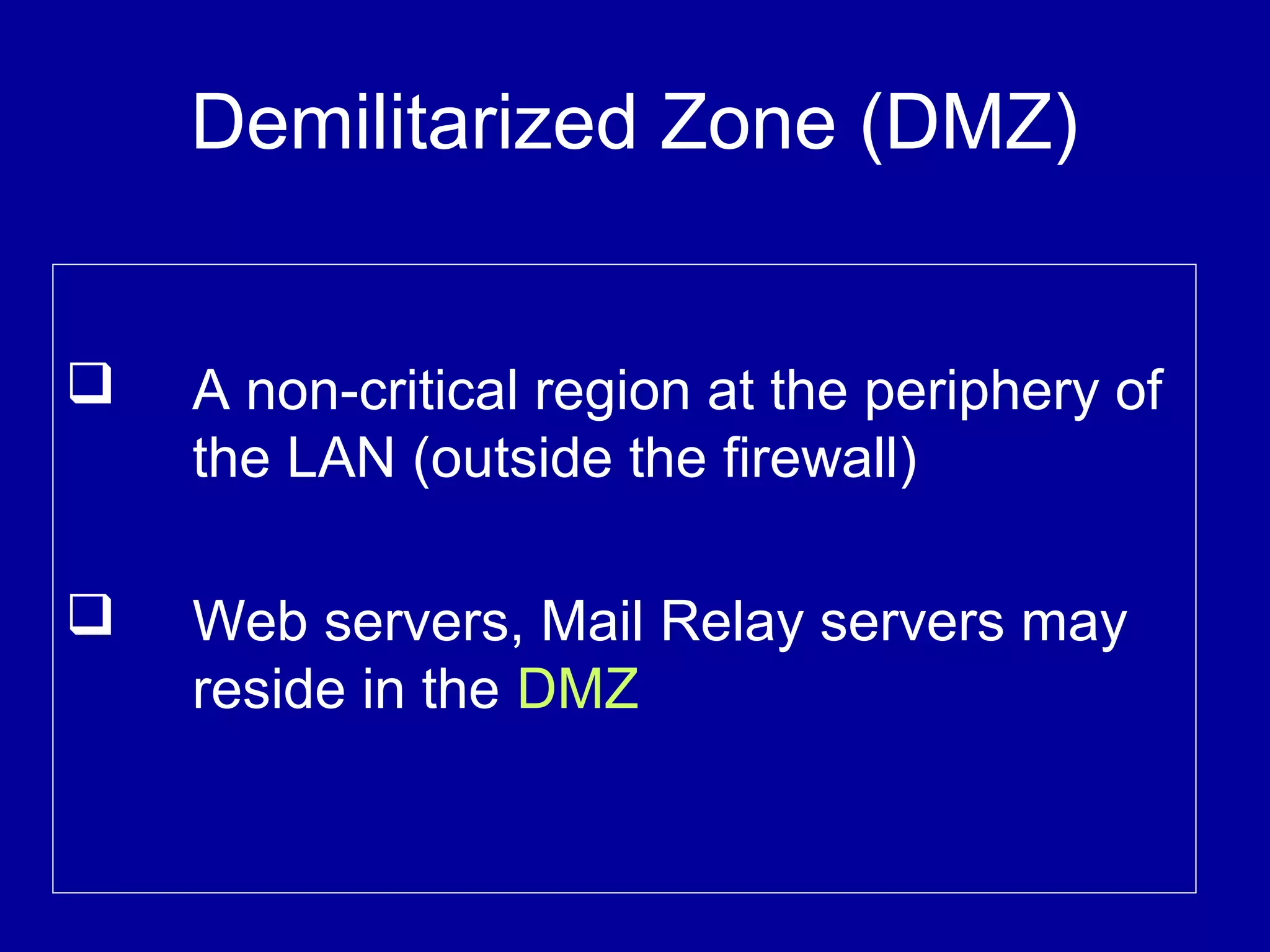 Demilitarized Zone (DMZ)
 A non-critical region at the periphery of
the LAN (outside the firewall)
 Web servers, Mail Relay servers may
reside in the DMZ
 