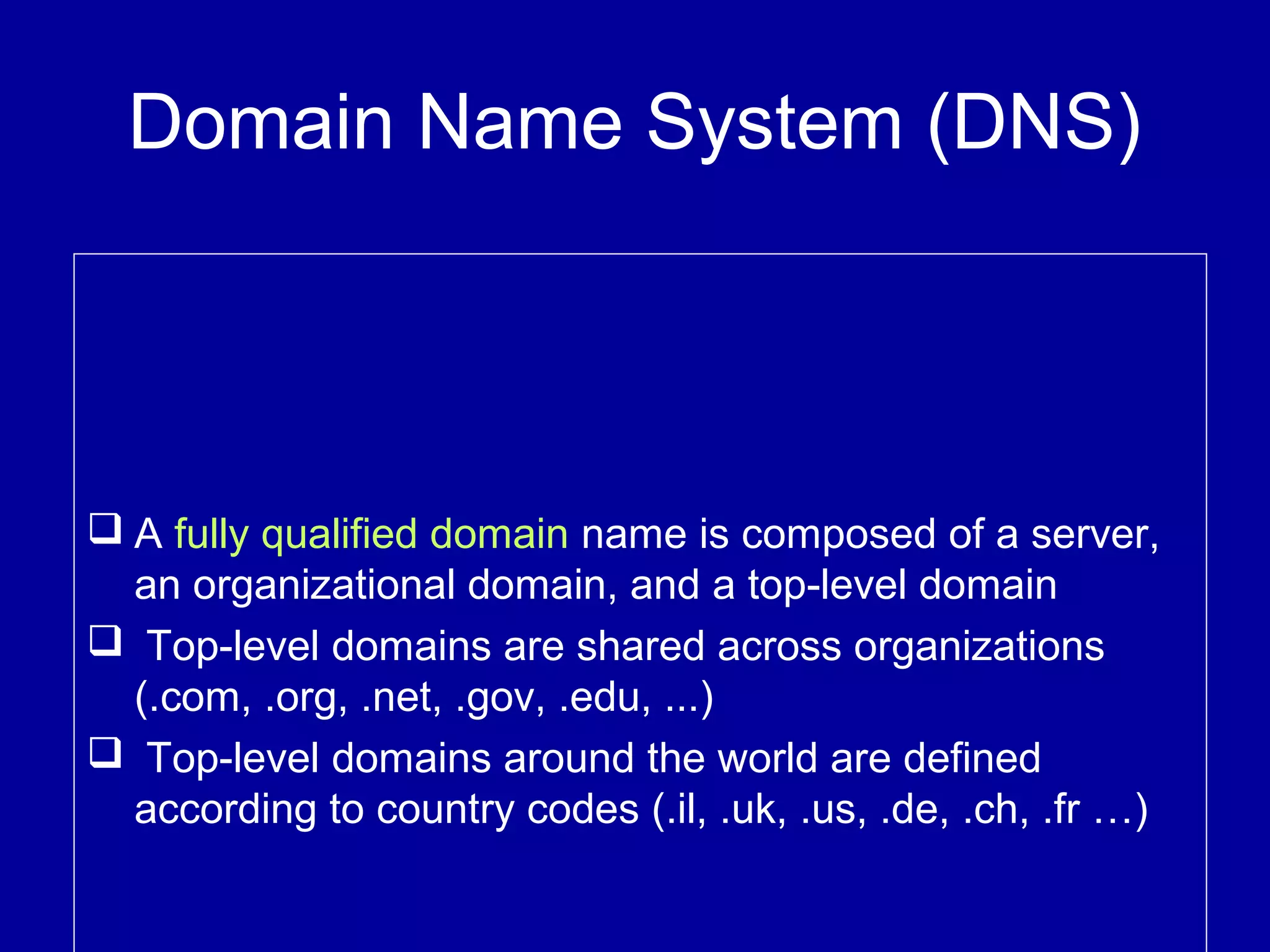Domain Name System (DNS)
 A fully qualified domain name is composed of a server,
an organizational domain, and a top-level domain
 Top-level domains are shared across organizations
(.com, .org, .net, .gov, .edu, ...)
 Top-level domains around the world are defined
according to country codes (.il, .uk, .us, .de, .ch, .fr …)
 