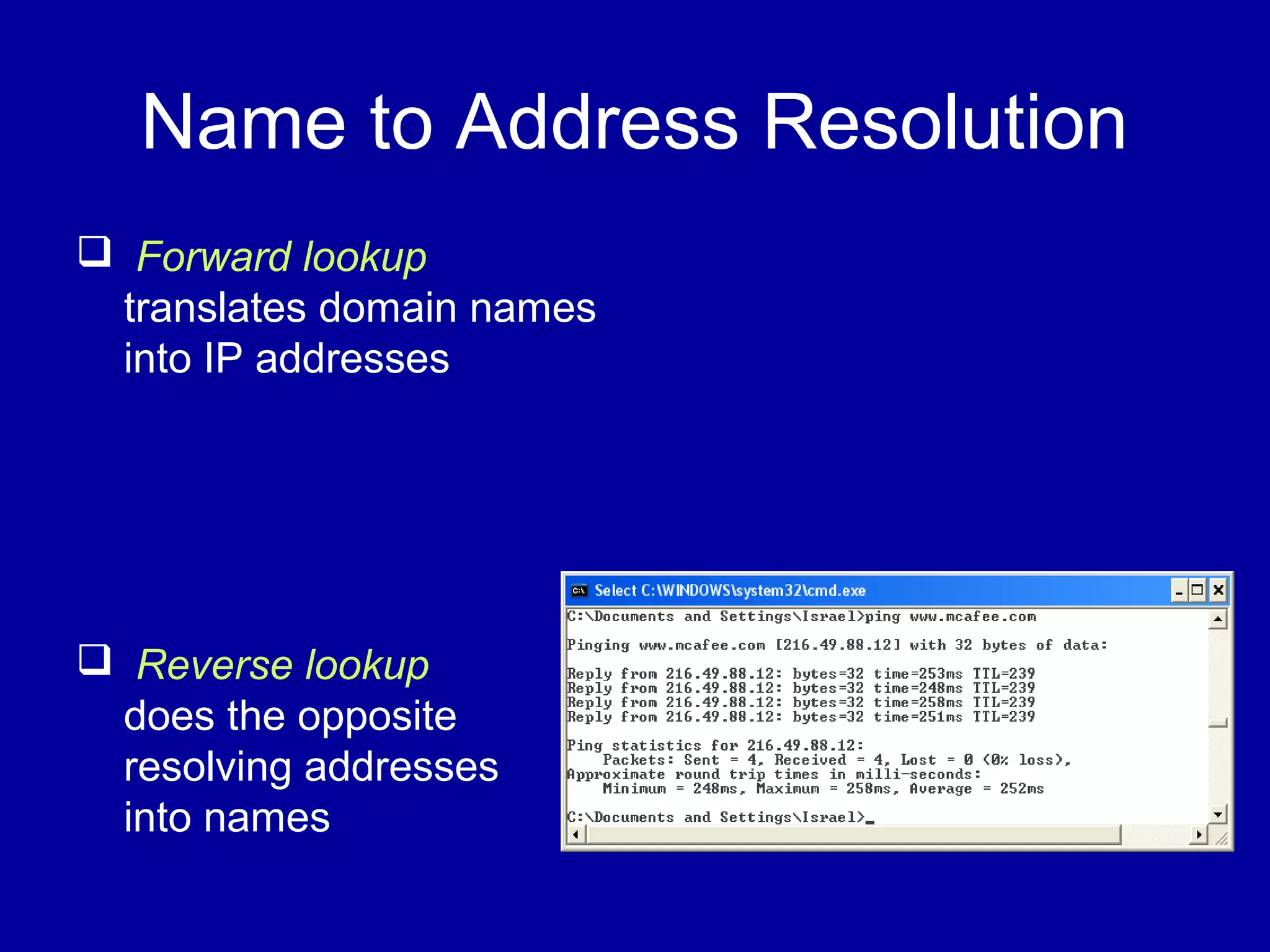 Name to Address Resolution
 Forward lookup
translates domain names
into IP addresses
 Reverse lookup
does the opposite
resolving addresses
into names
 