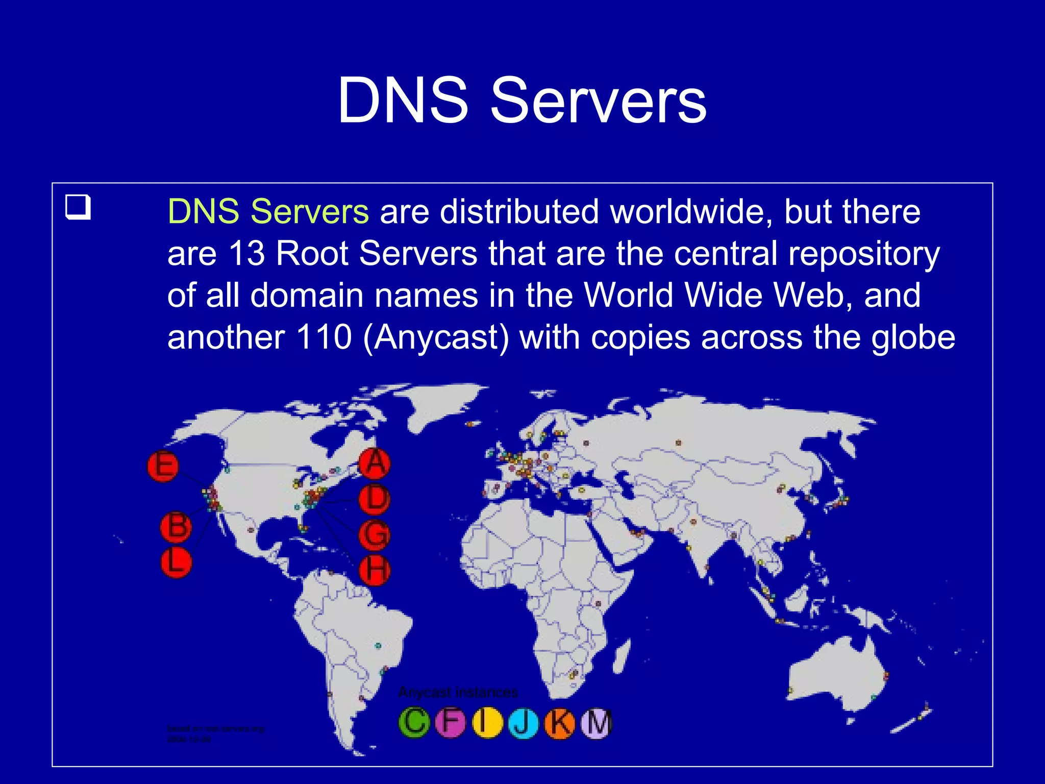 DNS Servers
 DNS Servers are distributed worldwide, but there
are 13 Root Servers that are the central repository
of all domain names in the World Wide Web, and
another 110 (Anycast) with copies across the globe
 