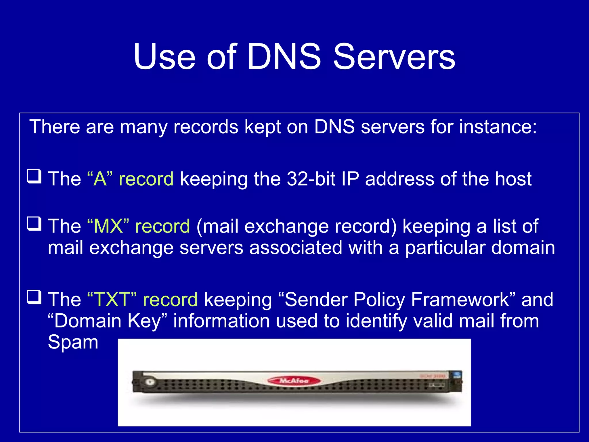 Use of DNS Servers
There are many records kept on DNS servers for instance:
 The “A” record keeping the 32-bit IP address of the host
 The “MX” record (mail exchange record) keeping a list of
mail exchange servers associated with a particular domain
 The “TXT” record keeping “Sender Policy Framework” and
“Domain Key” information used to identify valid mail from
Spam
 