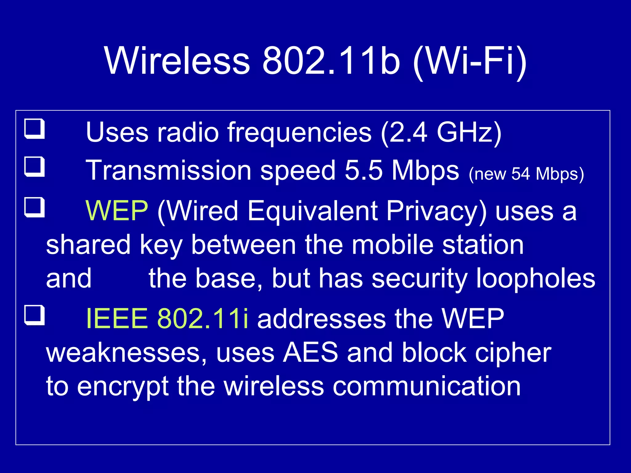 Wireless 802.11b (Wi-Fi)
 Uses radio frequencies (2.4 GHz)
 Transmission speed 5.5 Mbps (new 54 Mbps)
 WEP (Wired Equivalent Privacy) uses a
shared key between the mobile station
and the base, but has security loopholes
 IEEE 802.11i addresses the WEP
weaknesses, uses AES and block cipher
to encrypt the wireless communication
 