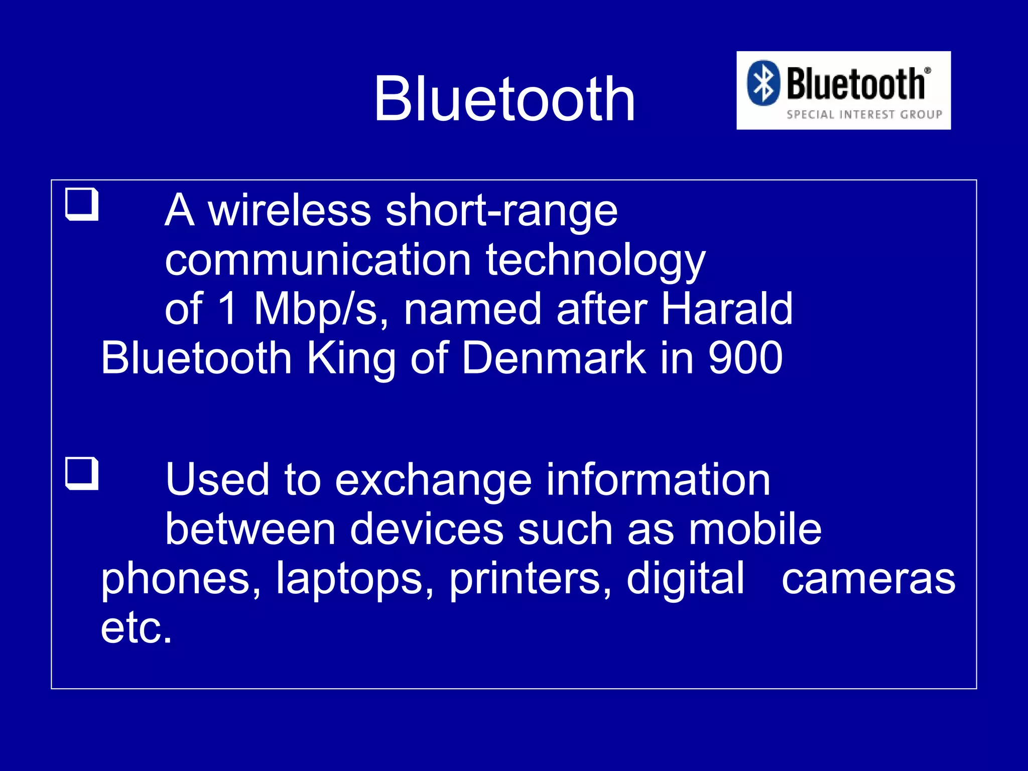 Bluetooth
 A wireless short-range
communication technology
of 1 Mbp/s, named after Harald
Bluetooth King of Denmark in 900
 Used to exchange information
between devices such as mobile
phones, laptops, printers, digital cameras
etc.
 