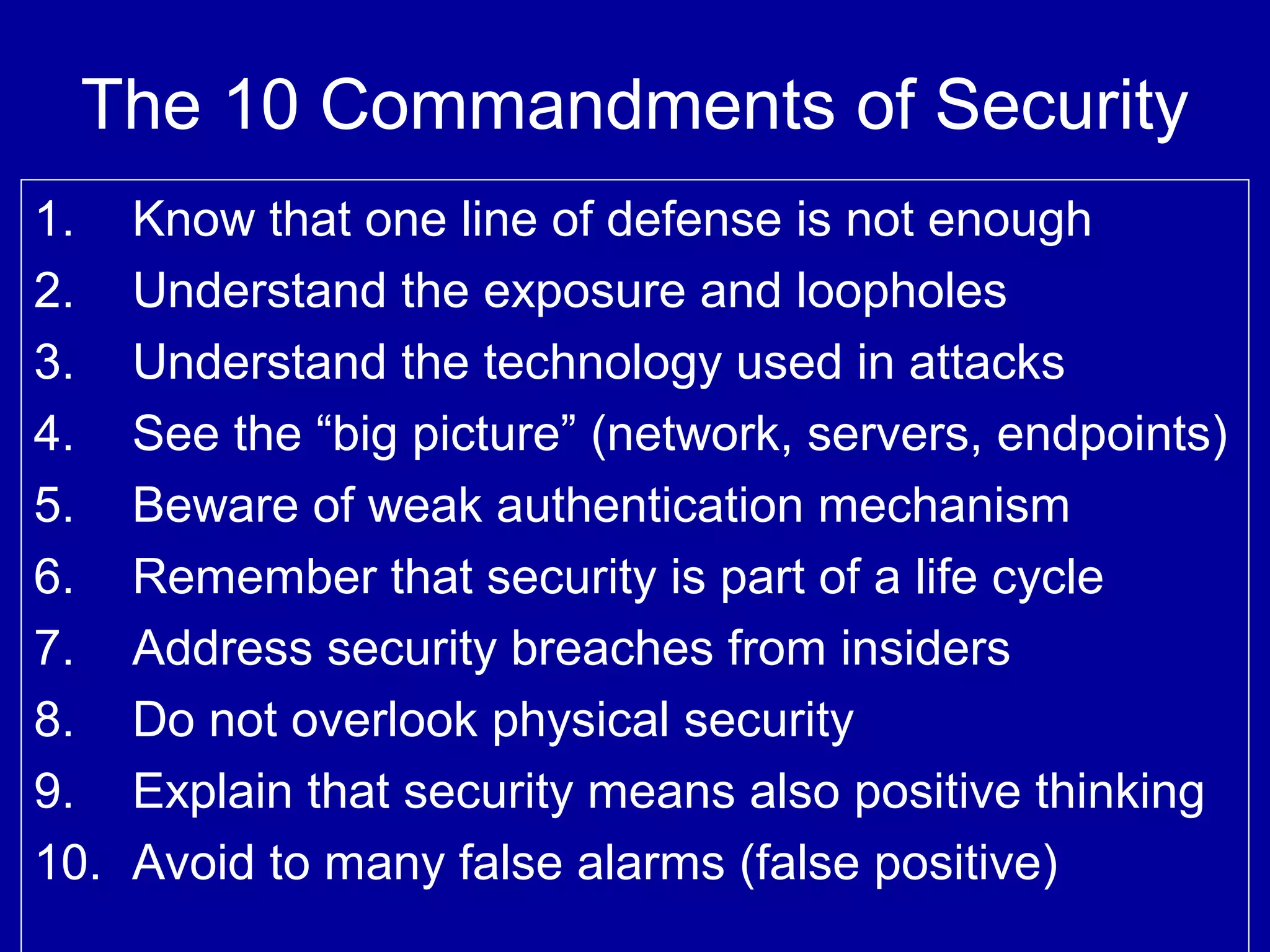 The 10 Commandments of Security
1. Know that one line of defense is not enough
2. Understand the exposure and loopholes
3. Understand the technology used in attacks
4. See the “big picture” (network, servers, endpoints)
5. Beware of weak authentication mechanism
6. Remember that security is part of a life cycle
7. Address security breaches from insiders
8. Do not overlook physical security
9. Explain that security means also positive thinking
10. Avoid to many false alarms (false positive)
 