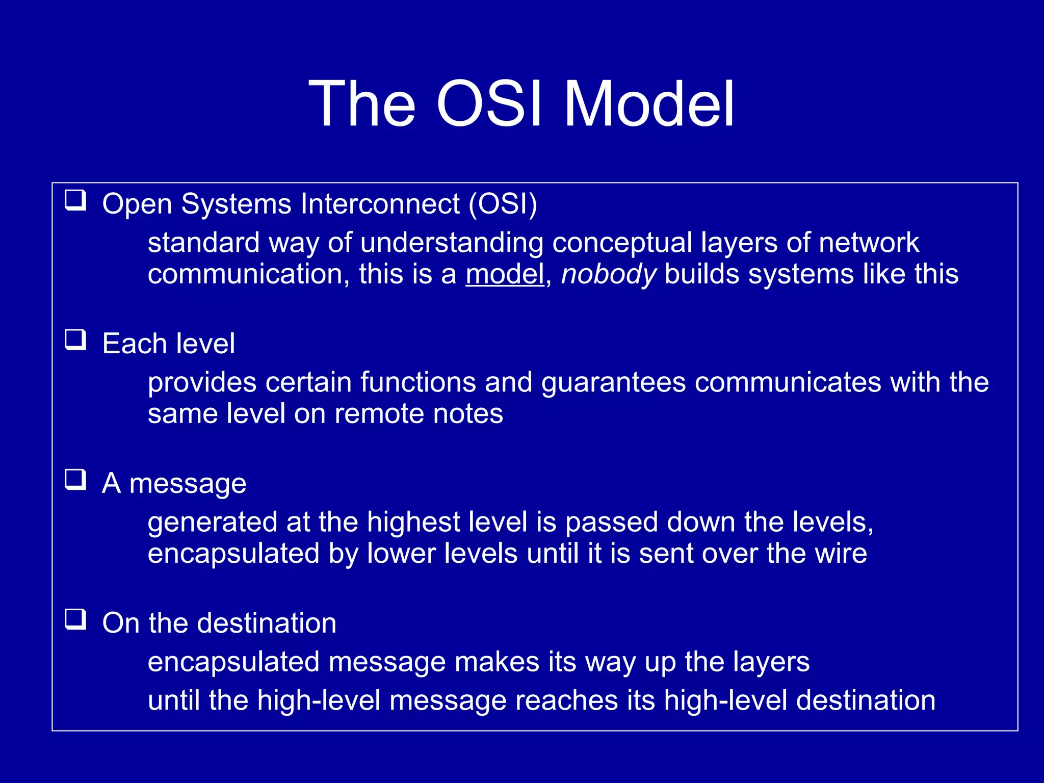 The OSI Model
 Open Systems Interconnect (OSI)
standard way of understanding conceptual layers of network
communication, this is a model, nobody builds systems like this
 Each level
provides certain functions and guarantees communicates with the
same level on remote notes
 A message
generated at the highest level is passed down the levels,
encapsulated by lower levels until it is sent over the wire
 On the destination
encapsulated message makes its way up the layers
until the high-level message reaches its high-level destination
 