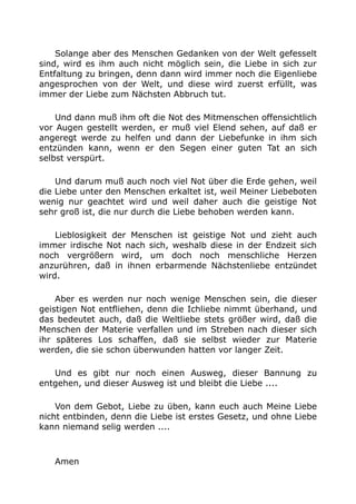 Solange aber des Menschen Gedanken von der Welt gefesselt 
sind, wird es ihm auch nicht möglich sein, die Liebe in sich zur 
Entfaltung zu bringen, denn dann wird immer noch die Eigenliebe 
angesprochen von der Welt, und diese wird zuerst erfüllt, was 
immer der Liebe zum Nächsten Abbruch tut. 
Und dann muß ihm oft die Not des Mitmenschen offensichtlich 
vor Augen gestellt werden, er muß viel Elend sehen, auf daß er 
angeregt werde zu helfen und dann der Liebefunke in ihm sich 
entzünden kann, wenn er den Segen einer guten Tat an sich 
selbst verspürt. 
Und darum muß auch noch viel Not über die Erde gehen, weil 
die Liebe unter den Menschen erkaltet ist, weil Meiner Liebeboten 
wenig nur geachtet wird und weil daher auch die geistige Not 
sehr groß ist, die nur durch die Liebe behoben werden kann. 
Lieblosigkeit der Menschen ist geistige Not und zieht auch 
immer irdische Not nach sich, weshalb diese in der Endzeit sich 
noch vergrößern wird, um doch noch menschliche Herzen 
anzurühren, daß in ihnen erbarmende Nächstenliebe entzündet 
wird. 
Aber es werden nur noch wenige Menschen sein, die dieser 
geistigen Not entfliehen, denn die Ichliebe nimmt überhand, und 
das bedeutet auch, daß die Weltliebe stets größer wird, daß die 
Menschen der Materie verfallen und im Streben nach dieser sich 
ihr späteres Los schaffen, daß sie selbst wieder zur Materie 
werden, die sie schon überwunden hatten vor langer Zeit. 
Und es gibt nur noch einen Ausweg, dieser Bannung zu 
entgehen, und dieser Ausweg ist und bleibt die Liebe .... 
Von dem Gebot, Liebe zu üben, kann euch auch Meine Liebe 
nicht entbinden, denn die Liebe ist erstes Gesetz, und ohne Liebe 
kann niemand selig werden .... 
Amen 
 