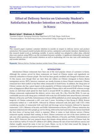 www.theijbmt.com 14|Page
The International Journal of Business Management and Technology, Volume 3 Issue 2 March - April 2019
ISSN: 2581-3889
Research Article Open Access
Effect of Delivery Service on University Student’s
Satisfaction & Reorder Intention on Chinese Restaurants
in Korea
Maidul Islam*, Shabnam A. Sheikh**
*Assistant Professor, Keimyung University, Department of E-Trade, Daegu, South Korea
**Assistant professor, The University of Suwon, International College, Gyeonggi-do, South Korea
Abstract
This research paper examines customer intention to reorder in respect to delivery service and product
satisfaction. Our research model includes delivery service, satisfaction and reorder intention. Satisfaction in
this research model work as mediating variable. A survey method was adopted to collect data, collected
data were analysis using SPSS to see the correlation between variables. A significant relationship was found
between delivery service and reorder intention as well as moderating role was also note with satisfaction
and reorder intention.
Keywords: Delivery Service, Purchase intention, reorder, Korea, China, restaurant
I. INTRODUCTION
Introduction Chinese restaurants have been one of the most popular choices of customers in Korea.
Although the cuisines served by these restaurants are based on Chinese recipes and ingredients are
relatively unfamiliar to Korean people. The food has been greatly modified and changed to Koreans' taste.
To this reason, even though there are more than one million are Chinese immigrant in Korea (Korea
immigration service, 2017), however customers are mostly Koreans in those Chinese restaurants. Chinese
restaurant have been ranked as top three ethnic restaurants in South Korea. In addition, the cheap price of
Chinese cuisines also has a great impact on the popularity of Chinese restaurants in South Korea. Average
price of Jajagmyeon (Black-bean-sauce noodle)-a popular Chinese dish is still around $3.00, whereas average
money an individual adult spend for their lunch is around $10.00. In addition, unlike other restaurants,
Chinese restaurants implemented the delivery service since early 30s ( Ryu Won-Sik 2014). To sum up,
comfortable services with cheap price combined with exotic but still familiar taste attract Korean customers.
Ministry of Security and Public Administration of Korea (2014) published an article stating the possibility of
longevity of Chinese restaurants is 68% over next 5 years. According to Kim Byung Jo (2014), Korean
restaurants ranked no. 1 with 46.39%, followed by Chinese restaurant rank 2nd place with 3.31% when
considering number of restaurants( both and food and beverage service business), followed by Japanese
restaurants, 1.19% ( Ministry of Security and Public Administration of Korea, 2017). Chinese restaurant also
reported ranked second when people go out for dining, followed by fast food restaurants. Korean food hold
the first choice of having food, which is expected. When it comes to food delivery service, Chinese
restaurant equally maintain their ranking. In short, Chinese restaurant was one of the most common and
safe ones when operating a restaurant business in Korea (Ministry of Security and Public Administration of
Korea, 2017). However, last year research shows that despite strong delivery service of Chinese food, the
rate of delivery fall by 4% from 27% (2014) to 23% (2016), whereas the rate of fast food delivery service and
chicken roughly stayed the same in last two years. Hence, we try to find what caused the change in
customers’ preference and perception towards Chinese restaurants.
 