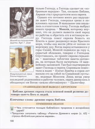 Моисей со скрижалями
Завета. Худ. Г. Доре
только Господу, а Господь сделает их «из­
бранным народом». Так, согласно Библии,
Авраам стал прародителем всех евреев.
Однако его потомки много раз наруша­
ли завет Господа, совершая грехи и по­
клоняясь идолам. В наказание они оказа­
лись в египетском плену. Господь выбрал
нового пророка - Моисея, которому вну­
шил, что он должен вывести свой народ
из рабства и обратить его в истинную ве­
ру. Господь помог евреям бежать из
Египта и даже раздвинул воды Красного
моря, чтобы они могли уйти от погони по
морскому дну. Когда народ остановился у
горы Синай, Моисей поднялся на гору и,
скрытый облаками, говорил с Господом.
Спустившись, он принёс евреям скрижа­
ли ~ каменные таблички завета-догово­
ра, на которых были начертаны 10 важ­
нейших заповедей. Так был подтверждён
завет Господа и евреев. Скрижали помес­
тили в ящик - Ковчег Завета и сорок лет
носили его за собой по Синайской пусты­
не, ведомые Моисеем. Лишь когда умер
последний родившийся в рабстве человек, евреи двинулись в
обещанную им Богом «землю обетованную» —Палестину.
Иерусалимский храм.
Реконструкция
СРАВНИВАЕМ СВОЙ ВЫВОД С АВТОРСКИМ
Библия древних евреев стала основой новой религии до­
говора-завета Бога и людей.
Ключевые слова: древние евреи, Библия.
ПРИМЕНЯЕМ ЗНАНИЯ
• Чем отличается позиция библейских пророков и ассирийских
п+"г царей?
• Продолжи заполнять таблицу «Религии Древнего мира» (с. 63) -
строка «Библейская религия евреев».
100
 