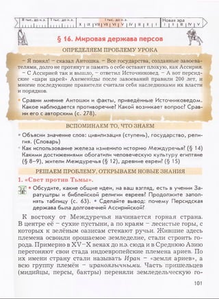 III тыс. до н.э. II тыс. до н.э. I тыс. до н.э. Новая эра
I 1 1 1 1 1 1 1 1 I 11 111 1 1 1
X I IX I VIII | VII | VI | V | IV | III | II | 1
1 1 11
>
>
§16. Мировая держава персов
ОПРЕДЕЛЯЕМ ПРОБЛЕМУ УРОКА
- Я понял! - сказал Антошка. - Все государства, созданные завоева­
телями, долго не протянут и память о себе оставят плохую, как Ассирия.
- С Ассирией так и вышло, - ответил Источниковед. - А вот персид­
ские «цари царей» Ахемениды после завоеваний правили 200 лет, и
многие последующие правители считали себя наследниками их власти
и порядков.
Сравни мнение Антошки и факты, приведённые Источниковедом.
Какое наблюдается противоречие? Какой возникает вопрос? Срав­
ни его с авторским (с. 278).
ВСПОМИНАЕМ ТО, ЧТО ЗНАЕМ
• Объясни значение слов: цивилизация (ступень), государство, рели­
гия. (Словарь)
• Как использование железа изменило историю Междуречья? (§ 14)
Какими достижениями обогатили человеческую культуру египтяне
(§ 8-9), жители Междуречья (§ 12), древние евреи? (§ 15)
РЕШАЕМ ПРОБЛЕМУ, ОТКРЫВАЕМ НОВЫЕ ЗНАНИЯ
1. «Свет против Тьмы».
GjVu * Обсудите, какие общие идеи, на ваш взгляд, есть в учении За-
ратуштры и библейской религии евреев? Продолжите запол­
нять таблицу (с. 63). • Сделайте вывод: почему Персидская
держава была долговечней Ассирийской?
К востоку от Междуречья начинается горная страна.
В центре её —сухие пустыни, а по краям - лесистые горы, с
которых к зелёным оазисам стекают ручьи. Жившие здесь
племена освоили орошаемое земледелие, стали строить го­
рода. Примерно в XV-X веках до н.э. сюда и в Среднюю Азию
перегоняют свои стада индоевропейские племена ариев. По
их имени страну стали называть Иран - «земля ариев», а
всю группу племён - ираноязычными. Часть пришельцев
(мидийцы, персы, бактры) переняли земледельческую го­
101
 
