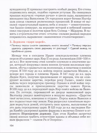 вуходоносор II приказал построить особый дворец. Его стены
поднимались вверх, подобно горным уступам. На свинцовых
крышах журчали «горные ручьи» и цвели сады, казавшиеся
висящими над Вавилоном. От городских ворот богини Иштар
шла улица главных религиозных процессий. В конце её вы­
сился «краеугольный камень неба и земли» —семиступенча­
тая башня-зиккурат, на вершине которой в небесной синеве
сиял глазурью и золотом храм бога Солнца - Мардука. В па­
мять о строительстве этого «столпа» силами разных народов
сохранилось выражение «вавилонское столпотворение».
3. Держава «царя царей».
• Почему персы смогли завоевать много земель? • Почему персам
удалось удержать свою державу от распада? • Сделай вывод по
проблеме урока.
Между тем в соседнем Иране земледельческие племена
персов объединил царь Кир II из рода Ахеменйдов (558-530 гг.
до н.э.). Все мужчины этих племён служили в ополчении ца­
ря, который вооружал своих воинов лучшим железным ору­
жием, обучал сражаться на колесницах, в пехотном и конном
строю. В 550 году до н.э. войска персов захватили Мидию, а
вскоре все города и племена Ирана. В 547 году до н.э. царь
Лидии Крез, получив предсказание от жрецов, что он «сок­
рушит великое царство, перейдя реку Галис», повёл свои
войска через персидскую границу. Однако в этой войне пер­
сы завоевали и присоединили царство самого Креза.
В 539 году до н.э. персидский царь Кир повёл войска на Вави­
лон. По легенде, пировавший во дворце вавилонский царь
Валтасар увидел зажёгшуюся в воздухе надпись: «Царство
твоё исчислено, взвешено и отдано». Персы взяли Вавилон и
все подвластные ему земли. Кир разрешил пленённым наро­
дам вернуться домой, отстроить свои храмы, выплачивая за
это дань персидскому царю. В 525 году до н.э. наследник Ки­
ра Камбйз разгромил армию фараона и включил Египет в ог­
ромную Персидскую державу. При этом Камбйз запретил
своим воинам грабить египетские храмы и объявил себя но­
вым фараоном - «сыном Ра и Осириса».
104
 