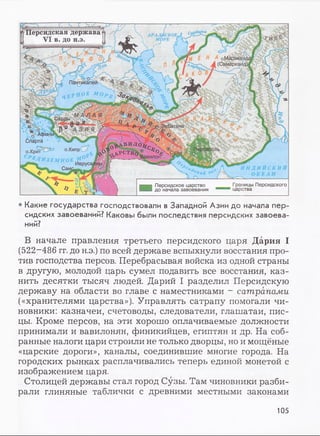 Персидская держава
VI в. до н.э.
Пантикапей
МАЛА Я
■—-ч■
о АфиньР*/. „ ■ ___а ' о
1та ' ' nii „V. s ° j
^^VCT^0£ C^0>®Cv3b, оПеРСеП0
______ ^Вавилонг
Иерусалим- I/
Спарта
о.Крит
Границы Персидского
царства
Персидское царство
до начала завоевания
• Какие государства господствовали в Западной Азии до начала пер­
сидских завоеваний? Каковы были последствия персидских завоева­
ний?
В начале правления третьего персидского царя Дария I
(522-486 гг. до н.э.) по всей державе вспыхнули восстания про­
тив господства персов. Перебрасывая войска из одной страны
в другую, молодой царь сумел подавить все восстания, каз­
нить десятки тысяч людей. Дарий I разделил Персидскую
державу на области во главе с наместниками - сатрапами
(«хранителями царства»). Управлять сатрапу помогали чи­
новники: казначеи, счетоводы, следователи, глашатаи, пис­
цы. Кроме персов, на эти хорошо оплачиваемые должности
принимали и вавилонян, финикийцев, египтян и др. На соб­
ранные налоги цари строили не только дворцы, но и мощёные
«царские дороги», каналы, соединившие многие города. На
городских рынках расплачивались теперь единой монетой с
изображением царя.
Столицей державы стал город Сузы. Там чиновники разби­
рали глиняные таблички с древними местными законами
105
 