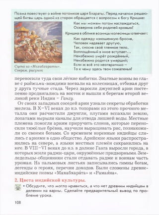 Поэма повествует о войне потомков царя Бхараты. Перед началом решаю­
щей битвы царь одной из сторон обращается с вопросом к богу Кришне:
Как мы можем потом наслаждаться,
Осквернив себя родичей кровью?
Кришна воблике возницы колесницы отвечает:
Как одежду изношенную бросив,
Человек надевает другую,
Так, сносив своё тленное тело,
Воплощённый виное вступает...
Неизбежно умрёт рождённый,
Неизбежно родится умерший;
Если ж всё это неотвратимо -
То к чему здесь твои сожаленья?
переносили туда свои лёгкие кибитки. Знатные воины во гла­
ве с раджами-вождями воевали на колесницах, отбивая друг
у друга тучные стада. Через заросли джунглей арии посте­
пенно продвигались на восток и вышли к берегам второй ве­
ликой реки Индии - Гангу.
От своих западных соседей арии узнали секреты обработки
железа. В X- VI веках до н.э. топорами из этого прочного ме­
талла они расчистили джунгли, плугами вспахали землю,
лопатами вырыли каналы для отвода лишней воды. Местные
племена помогли ариям приручить слонов, которые перено­
сили тяжёлые брёвна, научили выращивать рис, познакоми­
ли со своими богами. Со временем коренные индийцы сли­
лись с ариями в одно общество. Арийские языки распростра­
нились на севере, а языки местных племён сохранились на
юге. В VIII-VI веках до н.э. в долине Ганга выросли города, в
которых жили раджи-цари, окружённые придворными. Зем­
ледельцы-общинники стали отдавать радже и воинам часть
урожая. На пальмовых листьях записывались гимны богам,
легенды о героях, перечни доходов. Были сложены древне­
индийские поэмы «Махабхарата» и «Рамаяна».
2. Цвета индийской культуры.
• Обсудите, что могло нравиться, а что нет древним индийцам в
делении на варны. Сделайте предварительный вывод по про­
блеме урока.
108
 