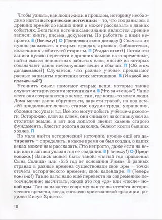 Чтобы узнать, как люди жили в прошлом, историку необхо­
димо найти исторические источники —то, что сохранилось с
древних времён до наших дней и может рассказать о давних
событиях. Богатыми источниками знаний являются древние
записи: книги, письма, документы. Но работать с ними не­
просто. (Почему?) О (Предложи свою догадку!) Сначала их
нужно разыскать в старых городах, архивах, библиотеках,
коллекциях любителей старины. I (Угадал ответ?) Потом эти
записи нужно перевести с древних языков на современные,
найти смысл непонятных забытых слов, многие из которых
обозначают давно исчезнувшие вещи и обычаи. (Об этом
догадывался?) Случается, что разные учёные предлагают
разные варианты прочтения этих источников. В (И какой же
правильный?)
Уточнить смысл помогают старые вещи, которые также
служат историческими источниками. (Что за «вещи»?) Чаще
всего они сохраняются в земле, там, где когда-то жили люди.
Дома могли давно обрушиться, зарасти травой, но под зем­
лёй продолжают лежать старые орудия труда, украшения,
обломки посуды и т.д. Всё это могут добыть учёные-археоло­
ги. Осторожно, слой за слоем, они снимают накопившуюся за
столетия землю, и вот под лопатой звенит камень старого
фундамента, блестит золотая заколка, белеют кости бывших
хозяев.
Но мало найти исторический источник, нужно ещё его да­
тировать —определить, в какое время он был создан, о каких
веках может нам рассказать. Это непросто, даже если на ве­
щи или в записи указан год её создания. (Почему?) О (Пред­
положи.) Запись может быть такой: «пятый год правления
Сына Солнца» или «535 год от основания Рима». В разных
странах в разные времена существовали свои эры - точки
отсчёта исторического времени, свои календари. (Теперь
понятно?) Такие даты надо ещё перевести на современное ле­
тосчисление: высчитать, какой это год «до» или «после» но­
вой эры. Так называется современная точка отсчёта истори­
ческого времени, когда, согласно христианской традиции, ро­
дился Иисус Христос.
10
 