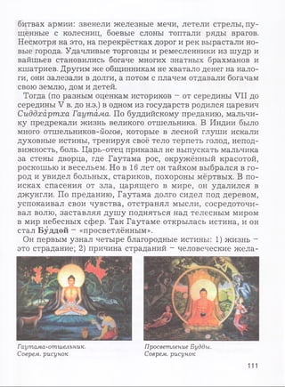 битвах армии: звенели железные мечи, летели стрелы, пу­
щенные с колесниц, боевые слоны топтали ряды врагов.
Несмотря на это, на перекрёстках дорог и рек вырастали но­
вые города. Удачливые торговцы и ремесленники из шудр и
вайшьев становились богаче многих знатных брахманов и
кшатриев. Другим же общинникам не хватало денег на нало­
ги, они залезали в долги, а потом с плачем отдавали богачам
свою землю, дом и детей.
Тогда (по разным оценкам историков - от середины VII до
середины V в. до н.э.) в одном из государств родился царевич
Сиддхартха Гаутама. По буддийскому преданию, мальчи­
ку предрекали жизнь великого отшельника. В Индии было
много отшельников-йогов, которые в лесной глуши искали
духовные истины, тренируя своё тело терпеть голод, непод­
вижность, боль. Царь-отец приказал не выпускать мальчика
за стены дворца, где Гаутама рос, окружённый красотой,
роскошью и весельем. Но в 16 лет он тайком выбрался в го­
род и увидел больных, стариков, похороны мёртвых. В по­
исках спасения от зла, царящего в мире, он удалился в
джунгли. По преданию, Гаутама долго сидел под деревом,
успокаивал свои чувства, отстранял мысли, сосредоточи­
вал волю, заставляя душу подняться над телесным миром
в мир небесных сфер. Так Гаутаме открылась истина, и он
стал Буддой - «просветлённым».
Он первым узнал четыре благородные истины: 1) жизнь -
это страдание; 2) причина страданий - человеческие жела-
Гаутама-отшелъник.
Соврем, рисунок
Просветление Будды.
Соврем, рисунок
111
 