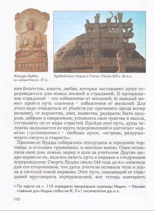 Фигура Будды Буддийская ступа в Санчи. Около 220 г. до н.э.
из монастыря. IV в.
ния богатства, власти, любви, которые заставляют душу пе­
рерождаться для новых жизней и страданий; 3) прекраще­
ние страданий - это избавление от желаний; 4) каждый мо­
жет пройти путь спасения - избавления от желаний. Для
этого надо отказаться от убийств (не причинять вреда всему
живому), от воровства, лжи, пьянства, разврата; быть щед­
рым, добрым и смиренным; успокоить свои чувства и мысли,
отстранить их от мира страстей. Пройдя этот путь, душа че­
ловека вырывается из круга перерождений и достигает нир­
ваны («успокоения») —свободы души, «острова, разруша­
ющего смерть и старость».
Проповеди Будды собирались послушать и городские тор­
говцы, и сельские труженики, и знатные воины. Одни остав­
ляли свой дом, семью, варну и шли за учителем. Другие ще­
дро кормили их, надеясь начать путь к нирване в следующем
перерождении. Смерть Будды около 544 года до н.э. означала
для его сторонников, что душа учителя оставила тело и уш­
ла в светлый покой нирваны. Этот путь, спасающий от стра­
даний круговорота перерождений, мог теперь повторить
• По карте на с. 115 определи природные границы Индии. • Назови
главные для Индии события III, II и I тысячелетия до н.э.
112
 