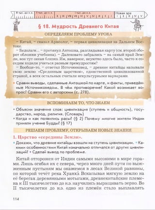 III тыс. до н.э. II тыс. до н.э. 1тыс. до н.э. Новая эра
1[ 1 1111 1 1 1 11 1 1 111 1 [ X I IX I VIII | VII | VI | V | IV | III | II | 1
1 I 11 1 III 1 IV | V
§ 1 8 . М удрость Д ревнего Китая
ОПРЕДЕЛЯЕМ ПРОБЛЕМУ УРОКА
- Китай, - сказал Археолог, - первая цивилизация на Дальнем Вос­
токе.
- Бедолаги... - протянул Антошка, разглядывая карту (см. второй обо­
рот обложки учебника). - Далековато забрались - на самый край Зем­
ли, вон тут океан близко. Им, наверное, неуютно здесь было, часто к со­
седям ходили учиться разным премудростям?
- Вообгце-то, - ответил Источниковед, - древние китайцы называли
свою землю «Срединным царством», единственной цивилизованной
страной, а всех остальных считали некультурными варварами.
• Сравни выводы, сделанные Антошкой по карте, ифакты, приведён­
ные Источниковедом. В чём противоречие? Какой возникает во­
прос? Сравни его с авторским (с. 278).
ВСПОМИНАЕМ ТО, ЧТО ЗНАЕМ
• Объясни значение слов: цивилизация (ступень и общность), госу­
дарство, народ, религия. (Словарь)
• Когда и как появились расы? (§ 2) Почему многие жители Индии
приняли учение Будды? (§ 17)
РЕШАЕМ ПРОБЛЕМУ, ОТКРЫВАЕМ НОВЫЕ ЗНАНИЯ
1. Царство «середины Земли».
• Докажи, что древние китайцы взошли на ступень цивилизации. • Ка­
кими особенностями Китай изначально отличался от других цивили­
заций? • Сделай вывод по проблеме.
Китай отгорожен от Индии самыми высокими в мире гора­
ми. Лишь огибая их с севера, через много дней пути по выж­
женным пустыням мы окажемся в лесах Великой равнины,
по которой течёт река Хуанхэ. Вскапывая мягкую землю на
её берегах деревянными мотыгами, древнекитайские племе­
на к III тысячелетию до н.э. научились выращивать зерно. Во
II тысячелетии до н.э. одно из племён стало выплавлять
114
 
