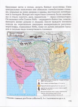 бронзовые мечи и копья, делать боевые колесницы. Свои
центральные поселения они обносили глинобитными стена­
ми, укрывая за ними дворцы и храмы, мастерские литейщи­
ков и гончаров. Вскоре все окрестные племена были завоёва­
ны и стали платить дань правителю - «вану-императору».
Он называл себя Сыном Неба - верховного божества, повеле­
вающего всеми духами и людьми. После каждого военного
похода на черепашьих панцирях выцарапывали рисунки-
иероглифы, спрашивая Небо, кому из духов умерших пред­
ков и сколько надо пожертвовать пленных.
Индия и Китай
Ш—I тыс.дон.э.
■^деяеним1У—<//тъ5
р°ву’колесо'гон~^айцЖ мЗш ню ю
‘/ о Лоян 
Хараппа
^арнатх
Патйпипутра
Я Я
Древнейшие города-государства, государства Индии
XXIV—XVIII вв. до н.э.
Место первой проповеди Будды вVI в. до н.э.
1 1Первое Китайское царство Инь (II тыс. до н.э.)
Царство Лу, где родился иначал служить судьёй
Конфуций V в. до н.э.
гтлпл. Великая Китайская стена с годами строительства
Границы семи воюющих царств Китая
Смотри также условные знаки на с. 6
Назови главные для Китая события III, II и I тысячелетия до н.э.
115
 