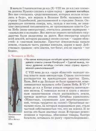 В начале I тысячелетия до н.э. (X-VIII вв. до н.э.) все племе­
на долины Хуанхэ слились в один народ —древние китайцы.
Все они считались «родственниками, которых нельзя остав­
лять в беде», все верили в Великое Небо, называли свою
страну Поднебесной, расположенной в середине Земли. Ок­
ружающие племена севера, юга, запада и востока, не знав­
шие священной письменности, не признававшие власти Сы­
на Неба (вана-императора), считались дикими варварами -
«шакалами и волками». Все жители первого китайского госу­
дарства были разделены на ранги. Ван-император владел
всей землёй, которую раздавал своим слугам - «царям обла­
стей» и «знатным князьям». Простые земледельцы пахали
землю, отдавали часть урожая князьям, царям и вану. Дей­
ствовало правило: «кто знатен, тот богат, кто не знатен - тот
беден».
2. Человек и Небо.
Наконечник
копья.
III в. до н.э.
• На какие волнующие китайцев нравственные вопросы
давало ответы учение Конфуция? • Сделай вывод, по­
чему древние китайцы считали свою страну единст­
венной цивилизованной?
С VIII века до н.э. «цари областей» выходят из-
под власти вана-императора. Страна постепенно
распадается на враждующие царства: Цинь,
Хань, Вей и др. Больше не было правителя, осме­
ливавшегося называть себя Сыном Неба. В VI-V
веках до н.э. в Китае узнали секреты изготовле­
ния железа. С помощью волов и плуга с желез­
ным наконечником стали распахивать земли,
прежде занятые лесами. Китайцы удивлялись:
«Животные, служившие для жертвоприноше­
ний, теперь трудятся на полях!» Орошённые ка­
налами поля, на которых выращивали рис, стали
частной собственностью тех, кто их освоил. И не
всегда это были знатные люди. В городах ремес­
ленники и торговцы, обменивая товары, быстро
богатели, оставаясь по рангу «простолюдинами».
116
 