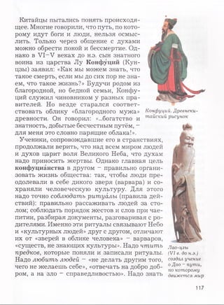 Китайцы пытались понять происходя­
щее. Многие говорили, что путь, по кото­
рому идут боги и люди, нельзя осмыс­
лить. Только через общение с духами
можно обрести покой и бессмертие. Од­
нако в VI—V веках до н.э. сын знатного
воина из царства Лу Конфуций (Кун-
цзы) заявил: «Как мы можем знать, что
такое смерть, если мы до сих пор не зна­
ем, что такое жизнь?» Будучи родом из
благородной, но бедной семьи, Конфу­
ций служил чиновником у разных пра­
вителей. Но везде старался соответ­
ствовать облику «благородного мужа»
древности. Он говорил: «...богатство и
знатность, добытые бесчестным путём, -
для меня это словно парящие облака!».
Ученики, сопровождавшие его в странствиях,
продолжали верить, что над всем миром людей
и духов царит воля Великого Неба, что духам
надо приносить жертвы. Однако главная цель
конфуцианства в другом - правильно органи­
зовать жизнь общества: так, чтобы люди пре­
одолевали в себе дикого зверя (варвара) и со­
храняли человеческую культуру. Для этого
надо точно соблюдать ритуалы (правила дей­
ствий): правильно рассаживать людей за сто­
лом; соблюдать порядок жестов и слов при чае­
питии, разбирая документы, разговаривая с ро­
дителями. Именно эти ритуалы связывают Небо
и «культурных людей» друг с другом, отличают
их от «зверей в облике человека» - варваров,
«существ, не знающих культуры». Надо чтить
предков, которые поняли и записали ритуалы.
Надо любить людей - «не делать другим того,
чего не желаешь себе», «отвечать на добро доб­
ром, а на зло - справедливостью». Надо знать
Конфуций. Древнеки­
тайский рисунок
Лао-цзы
(VI в. до н.э.)
создал учение
о Дао - пути,
по которому
движется мир
117
 