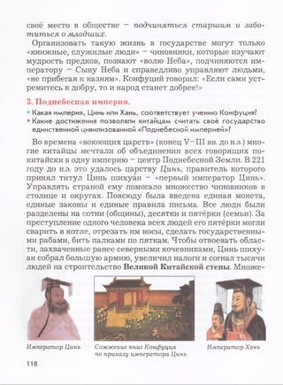 своё место в обществе - подчиняться старшим и забо­
титься о младших.
Организовать такую жизнь в государстве могут только
«книжные, служилые люди» - чиновники, которые изучают
мудрость предков, познают «волю Неба», подчиняются им­
ператору - Сыну Неба и справедливо управляют людьми,
«не прибегая к казням». Конфуций говорил: «Если сами уст­
ремитесь к добру, то и народ станет добрее!»
3. Поднебесная империя.
• Какая империя, Цинь или Хань, соответствует учению Конфуция?
• Какие достижения позволяли китайцам считать своё государство
единственной цивилизованной «Поднебесной империей»?
Во времена «воюющих царств» (конец V—III вв. до н.э.) мно­
гие китайцы мечтали об объединении всех говорящих по-
китайски в одну империю ~ центр Поднебесной Земли. В 221
году до н.э. это удалось царству Цинь, правитель которого
принял титул Цинь шихуан - «первый император Цинь».
Управлять страной ему помогало множество чиновников в
столице и округах. Повсюду была введена единая монета,
единые законы и единые правила письма. Все люди были
разделены на сотни (общины), десятки и пятёрки (семьи). За
преступление одного человека всех людей его пятёрки могли
сварить в котле, отрезать им носы, сделать государственны­
ми рабами, бить палками по пяткам. Чтобы отвоевать облас­
ти, захваченные ранее северными кочевниками, Цинь шиху­
ан собрал большую армию, увеличил налоги и согнал тысячи
людей на строительство Великой Китайской стены. Множе-
Император Цинь Сожжение книг Конфуция
по приказу императора Цинь
Император Хань
118
 