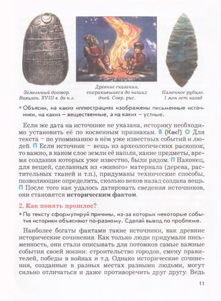 Древние сказания,
сохранившиеся до наших
дней. Соер. рис.
Земельный договор.
Вавилон. XVIII в. до н.э.
Каменное рубило.
1млн лет назад
• Объясни, на каких иллюстрациях изображены письменные источ­
ники, на каких - вещественные, а на каких - устные.
Если же дата на источнике не указана, историку необходи­
мо установить её по косвенным признакам. (Как?) О Для
текста - по упоминанию в нём уже известных событий и лю­
дей. Если источник - вещь из археологических раскопок,
то важно, в каком слое земли её нашли, какие предметы, вре­
мя создания которых уже известно, были рядом. П Наконец,
для вещей, сделанных из «живого» материала (дерева, рас­
тительных тканей и т.п.), придуманы технические способы,
позволяющие определить, сколько веков назад создана вещь.
После того как удалось датировать сведения источников,
они становятся историческим фактом.
2. Как понять прошлое?
• По тексту сформулируй причины, из-за которых некоторые собы­
тия историки объясняют по-разному. Сделай вывод по проблеме.
Наиболее богаты фактами такие источники, как древние
исторические сочинения. Как только люди придумали пись­
менность, они стали описывать для потомков самые важные
события своей жизни: строительство городов, смену прави­
телей, победы в войнах и т.д. Однако исторические сочине­
ния, созданные в разных местах разными людьми, могут
сильно отличаться и даже противоречить друг другу. Ведь
11
 