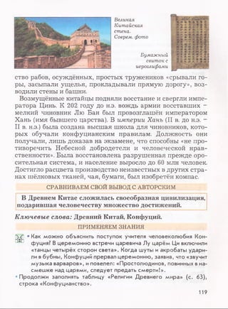 Великая
Китайская
стена.
Соврем, фото
Бумажный
свиток с
иероглифами
ство рабов, осуждённых, простых тружеников «срывали го­
ры, засыпали ущелья, прокладывали прямую дорогу», воз­
водили стены и башни.
Возмущённые китайцы подняли восстание и свергли импе­
ратора Цинь. К 202 году до н.э. вождь армии восставших -
мелкий чиновник Лю Бан был провозглашён императором
Хань (имя бывшего царства). В империи Хань (II в. до н.э. -
II в. н.э.) была создана высшая школа для чиновников, кото­
рых обучали конфуцианским правилам. Должность они
получали, лишь доказав на экзамене, что способны «не про­
тиворечить Небесной добродетели и человеческой нрав­
ственности». Была восстановлена разрушенная прежде оро­
сительная система, и население выросло до 60 млн человек.
Достигло расцвета производство неизвестных в других стра­
нах шёлковых тканей, чая, бумаги, был изобретён компас.
В Древнем Китае сложилась своеобразная цивилизация,
подарившая человечеству множество достижений.
Ключевые слова: Древний Китай, Конфуций.
'ЪС • Как можно объяснить поступок учителя человеколюбия Кон-
фуция? В церемонию встречи царевича Лу царём Ци включили
«танцы четырёх сторон света». Когда шуты и акробаты удари­
ли в бубны, Конфуций прервал церемонию, заявив, что «звучит
музыка варваров», иповелел: «Простолюдинов, повинных в на­
смешке над царями, следует предать смерти!».
•Продолжи заполнять таблицу «Религии Древнего мира» (с. 63),
строка «Конфуцианство».
СРАВНИВАЕМ СВОИ ВЫВОД С АВТОРСКИМ
ПРИМЕНЯЕМ ЗНАНИЯ
119
 