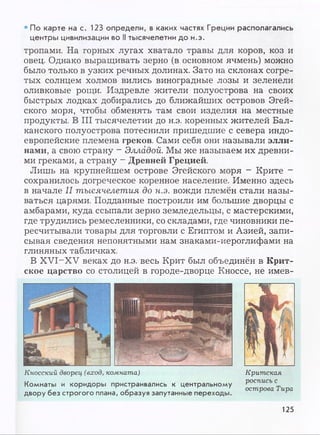 • По карте на с. 123 определи, в каких частях Греции располагались
центры цивилизации во II тысячелетии до н.э.
тропами. На горных лугах хватало травы для коров, коз и
овец. Однако выращивать зерно (в основном ячмень) можно
было только в узких речных долинах. Зато на склонах согре­
тых солнцем холмов вились виноградные лозы и зеленели
оливковые рощи. Издревле жители полуострова на своих
быстрых лодках добирались до ближайших островов Эгей­
ского моря, чтобы обменять там свои изделия на местные
продукты. В III тысячелетии до н.э. коренных жителей Бал­
канского полуострова потеснили пришедшие с севера индо­
европейские племена греков. Сами себя они называли элли­
нами, а свою страну - Элладой. Мы же называем их древни­
ми греками, а страну - Древней Грецией.
Лишь на крупнейшем острове Эгейского моря - Крите -
сохранилось догреческое коренное население. Именно здесь
в начале II тысячелетия до н.э. вожди племён стали назы­
ваться царями. Подданные построили им большие дворцы с
амбарами, куда ссыпали зерно земледельцы, с мастерскими,
где трудились ремесленники, со складами, где чиновники пе­
ресчитывали товары для торговли с Египтом и Азией, запи­
сывая сведения непонятными нам знаками-иероглифами на
глиняных табличках.
В XVI-XV веках до н.э. весь Крит был объединён в Крит­
ское царство со столицей в городе-дворце Кноссе, не имев-
Кносский дворец (вход, комната)
Комнаты и коридоры пристраивались к центральному
двору без строгого плана, образуя запутанные переходы.
Критская
роспись с
острова Тира
125
 