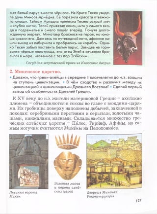 мет белый парус вместо чёрного. На Крите Тесея увиде­
ла дочь Миноса Ариадна. Её поразила красота отважно­
го юноши. Тайком Ариадна принесла Тесею острый меч
и клубок ниток. Тесей привязал конец нити у самого вхо­
да в подземелье и смело пошёл вперёд. Почуяв долго­
жданную жертву, Минотавр бросился на героя, но юно­
ша сразил его. Двигаясь по путеводной нити, афиняне на­
шли выход из лабиринта и пробрались на корабль. Одна­
ко Тесей забыл поставить белый парус. Завидев на гори­
зонте чёрные полотнища, его отец Эгей в отчаянии бро­
сился в море, названное с тех пор Эгейским.
Сосуд для жертвенной крови из Кносского дворца
2. Микенское царство.
• Докажи, что греки-ахейцы в середине II тысячелетия до н.э. взошли
на ступень цивилизации. • В чём сходство и различия между их
цивилизацией и цивилизациями Древнего Востока? Сделай первый
вывод об особенностях Древней Греции.
К XV веку до н.э. жители материковой Греции - ахейские
племена - объединяются в союзы во главе с вождями-царя-
ми. Их гробницы доверху наполнены добычей, захваченной в
походах: серебряными перстнями и серьгами, золотыми ча­
шами, кинжалами, масками. Складывается множество гре­
ческих ахейских царств - Пйлос, Тирйнф, Афины, но са­
мым могучим считаются Микены на Пелопоннесе.
Львиные ворота
Микен
Золотая маска
и корона ахей­
ских царей Дворец в Микенах.
Реконструкция
127
 