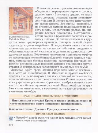 В этих царствах простые земледельцы-
общинники выращивают зерно и оливки,
делают вино и бронзовые орудия, но часть
всего должны отдавать своим повелите­
лям - царям. В центре такого царства сто­
ит замок-дворец. Его стены, сложенные
из огромных камней, поднимаются на вы­
соту в пять человеческих ростов. На ши­
роких боевых площадках выстроились
сотни воинов в бронзовых доспехах и ро­
гатых шлемах. Во внешних комнатах тру­
дятся сотни придворных кузнецов, гончаров, ткачей, снуют
туда-сюда служанки-рабыни. Во внутренних залах писцы и
чиновники записывают на глиняных табличках сведения о
собранных с жителей налогах и выданных из хранилищ про­
дуктовых пайках. Верховные чиновники принимают отчёты
от наместников подчинённых областей, жрецов главных хра­
мов, командиров боевых колесниц, капитанов торговых ко­
раблей, везущих масло и вино из царских хранилищ в другие
страны. В центральных залах живёт сам царь и его семья.
Завоевав Крит, греки-ахейцы переняли многие достиже­
ния местной цивилизации. В Микенах и других ахейских
дворцах писцы пользуются знаками критской письменности,
приспособленными для греческого языка. Стены царских по­
коев украшены росписями-фресками, изображающими сце­
ны охоты и битвы, чудовищ и людей. Вода подаётся по тру­
бам в глиняные ванны, а нечистоты из туалетов стекают по
каменным желобам.
СРАВНИВАЕМ СВОЙ ВЫВОД С АВТОРСКИМ
Цивилизации жителей Крита и греков-ахейцев схожи и
часто называются крито-микенской цивилизацией.
Ключевые слова: Древняя Греция, греки-эллины.
ПРИМЕНЯЕМ ЗНАНИЯ
• Попробуй разобраться, что может быть правдой, а что вымыс­
лом в мифе о Минотавре.
128
 