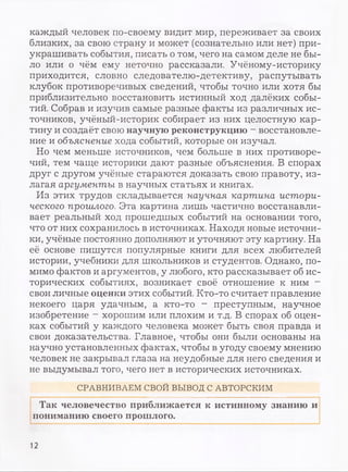 каждый человек по-своему видит мир, переживает за своих
близких, за свою страну и может (сознательно или нет) при­
украшивать события, писать о том, чего на самом деле не бы­
ло или о чём ему неточно рассказали. Учёному-историку
приходится, словно следователю-детективу, распутывать
клубок противоречивых сведений, чтобы точно или хотя бы
приблизительно восстановить истинный ход далёких собы­
тий. Собрав и изучив самые разные факты из различных ис­
точников, учёный-историк собирает из них целостную кар­
тину и создаёт свою научную реконструкцию - восстановле­
ние и объяснение хода событий, которые он изучал.
Но чем меньше источников, чем больше в них противоре­
чий, тем чаще историки дают разные объяснения. В спорах
друг с другом учёные стараются доказать свою правоту, из­
лагая аргументы в научных статьях и книгах.
Из этих трудов складывается научная картина истори­
ческого прошлого. Эта картина лишь частично восстанавли­
вает реальный ход прошедшых событий на основании того,
что от них сохранилось в источниках. Находя новые источни­
ки, учёные постоянно дополняют и уточняют эту картину. На
её основе пишутся популярные книги для всех любителей
истории, учебники для школьников и студентов. Однако, по­
мимо фактов и аргументов, у любого, кто рассказывает об ис­
торических событиях, возникает своё отношение к ним -
свои личные оценки этих событий. Кто-то считает правление
некоего царя удачным, а кто-то - преступным, научное
изобретение - хорошим или плохим и т.д. В спорах об оцен­
ках событий у каждого человека может быть своя правда и
свои доказательства. Главное, чтобы они были основаны на
научно установленных фактах, чтобы в угоду своему мнению
человек не закрывал глаза на неудобные для него сведения и
не выдумывал того, чего нет в исторических источниках.
СРАВНИВАЕМ СВОЙ ВЫВОД С АВТОРСКИМ
Так человечество приближается к истинному знанию и
пониманию своего прошлого.
12
 