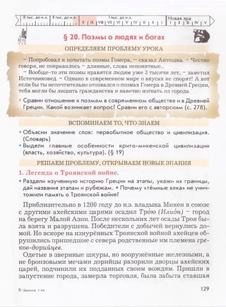 III тыс. до н.э. I! тыс. до н.э. 1тыс. до н.э. Новая эоа
/ М I I I I I I I I I I I I 1 I 1 I X I IX IVIII | VII | VI | V | IV | III | II | 1
-L1 "...
>
>
§ 20. Поэмы о людях и богах
ОПРЕДЕЛЯЕМ ПРОБЛЕМУ УРОКА
- Попробовал я почитать поэмы Гомера, - сказал Антошка. - Честно
говоря, не понравилось - длинные, слова непонятные...
- Вообще-то эти поэмы нравятся людям уже 3 тысячи лет, - заметил
Источниковед. - Однако в современном мире о вкусах не спорят! А вот
если бы ты непочтительно отозвался о поэмах Гомера в Древней Греции,
тебя могли бы лишить гражданства и навечно изгнать из города.
Сравни отношение к поэмам в современном обществе и вДревней
Греции. Какой возникает вопрос? Сравни его с авторским (с. 278).
ВСПОМИНАЕМ ТО, ЧТО ЗНАЕМ
• Объясни значение слов: первобытное общество и цивилизация.
(Словарь)
• Выдели главные особенности крито-микенской цивилизации
(власть, хозяйство, культура). (§ 19)
РЕШАЕМ ПРОБЛЕМУ, ОТКРЫВАЕМ НОВЫЕ ЗНАНИЯ
1. Легенда о Троянской войне.
• Раздели изученную историю Греции на этапы, укажи их границы,
дай названия этапам и рубежам. • Почему «тёмные века» не унич­
тожили память о Троянской войне?
Приблизительно в 1200 году до н.э. владыка Микен в союзе
с другими ахейскими царями осадил Трою (Илион) ~ город
на берегу Малой Азии. После нескольких лет осады Троя бы­
ла взята и разрушена. Победители с добычей вернулись до­
мой. Но вскоре на изнурённых Троянской войной ахейцев об­
рушились пришедшие с севера родственные им племена гре-
ков-дорийцев.
Одетые в звериные шкуры, но вооружённые железными, а
не бронзовыми мечами дорийцы разорили дворцы ахейских
царей, подчинили их подданных своим вождям. Пришли в
запустение города, замерла торговля, была забыта ставшая
5 —Данилов, 5 кл. 129
 