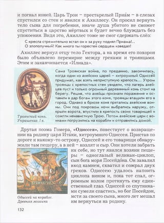 и погнал коней. Царь Трои - престарелый Приам - в слезах
спустился со стен и явился к Ахиллесу. Он просил вернуть
тело сына для погребения, иначе душа убитого не сможет
спуститься в царство мёртвых и будет вечно блуждать без
упокоения. Видя это, Ахиллес тоже не смог сдержать слёз:
С кресла стремительно встал он иза руку поднял Приама!..
О злополучный! Как много ты горестей сердцем изведал!
Ахиллес вернул отцу тело Гектора, а на время его похорон
было объявлено перемирие между греками и троянцами.
Этим и заканчивается «Илиада».
Сама Троянская война, по преданию, закончилась,
когда один из ахейских царей - хитроумный Одиссей
придумал, как взять неприступную крепость... Утром
троянцы с крепостных стен увидели, что лагерь ахей­
цев пуст итолько огромный деревянный конь стоит на
берегу. Решив, что ахейцы признали поражение и ос­
тавили вдар богам этого коня, троянцы втащили его в
город. Однако в брюхе коня прятались ахейские вои­
ны. Они под покровом ночи выбрались наружу, от­
крыли ворота, впустили в крепость своих товарищей и
сожгли ненавистную Трою. Потом ахейские цари с во­
инами погрузились на корабли иотправились домой.
Троянский конь.
Украшение. I в.
Другая поэма Гомера, «Одиссея», повествует о возвраще­
нии на родину царя Итаки, хитроумного Одиссея. Пристав по
дороге к какому-то острову, Одиссей и его товарищи обнару­
жили там пещеру, а в ней - козлят и сыр. Они хотели забрать
их себе, но тут явился хозяин пеще­
ры - одноглазый великан-циклоп,
сын бога моря Посейдона. Он завалил
вход камнем, схватил и сожрал двух
греков. Одиссею удалось напоить
циклопа вином и, пока тот спал, ог­
ромным колом проткнуть ему един­
ственный глаз. Одиссей со спутника­
ми сумели спастись, но бог Посейдон,
Одиссей на корабле. мстя за своего сына, много лет мешал
Древняя мозаика им вернуться на родину.
132
 